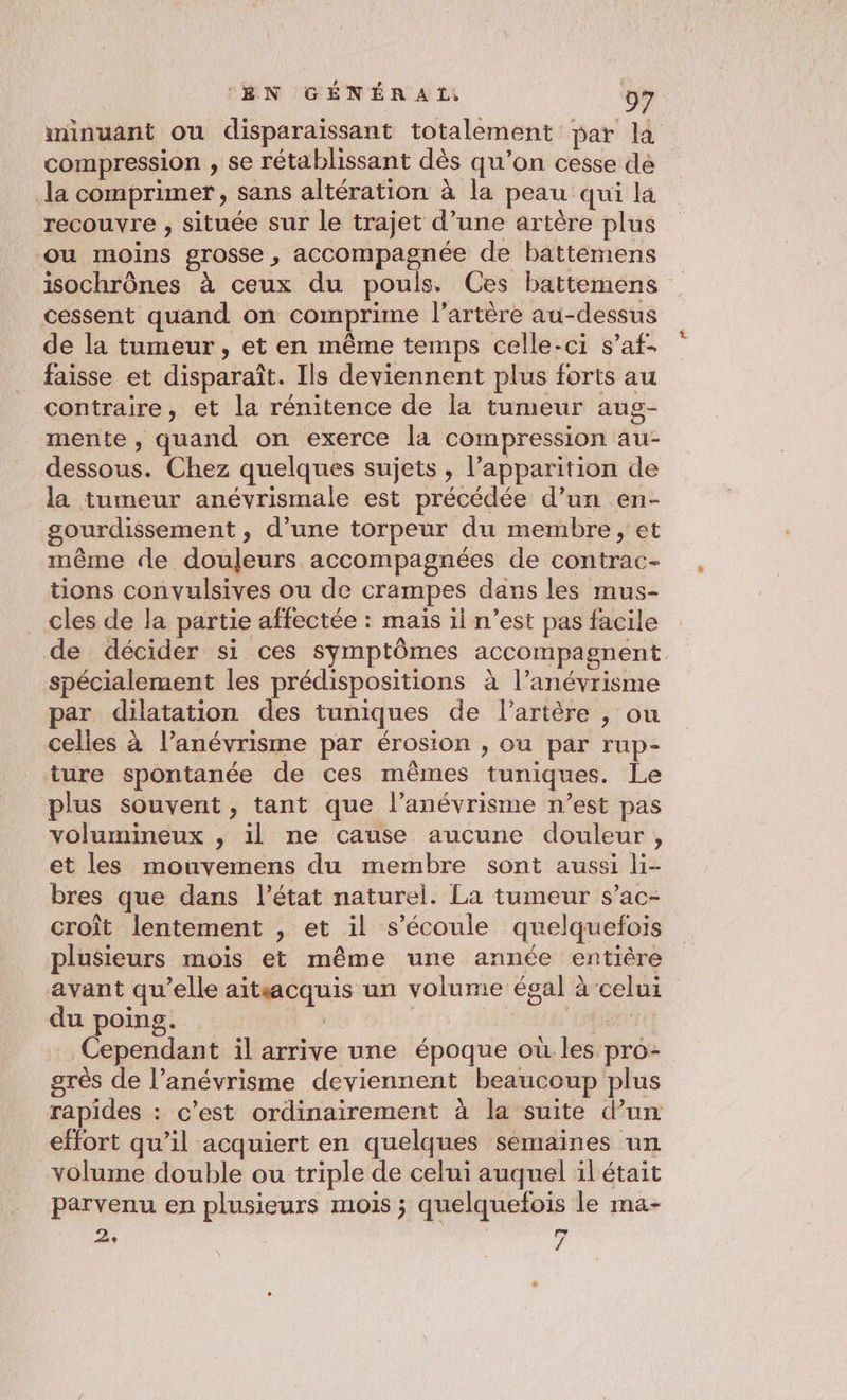 minuant ou disparaissant totalement bar la compression , se rétablissant dès qu’on cesse dé la comprimer, sans altération à la peau qui la recouvre , située sur le trajet d’une artère plus ou moins grosse , accompagnée de battemens isochrônes à ceux du pouls. Ces battemens cessent quand on comprime l'artère au-dessus de la tumeur, et en même temps celle-ci s’af- faisse et disparaît. Ils deviennent plus forts au contraire, et la rénitence de la tumeur aug- mente , quand on exerce la compression au- dessous. Chez quelques sujets , l'apparition de la tumeur anévrismale est précédée d’un en- gourdissement , d’une torpeur du membre, et même de douleurs accompagnées de contrac- tions convulsives ou de crampes dans les mus- cles de la partie affectée : mais il n’est pas facile de décider si ces symptômes accompagnent spécialement les prédispositions à l’anévrisme par dilatation des tuniques de l'artère , ou celles à l’anévrisme par érosion , ou par rup- ture spontanée de ces mêmes tuniques. Le plus souvent, tant que l’anévrisme n’est pas volumineux , il ne cause aucune douleur, et les mouvemens du membre sont aussi li- bres que dans l’état naturel. La tumeur s’ac- croit lentement , et il s'écoule quelquefois plusieurs mois et même une année entière avant qu’elle aitsacquis un volume égal à celui du poing. | | | al Cependant il arrive une époque où.les pro- grès de l’anévrisme deviennent beaucoup plus rapides : c’est ordinairement à la suite d’un effort qu’il acquiert en quelques semaines un volume double ou triple de celui auquel il était parvenu en plusieurs mois ; quelquefois le ma- 2, | | 7