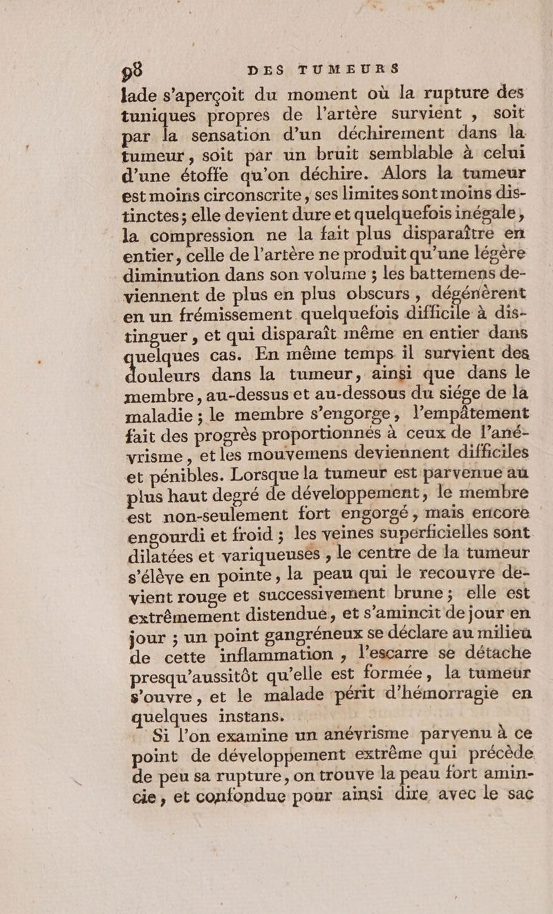 Jade s'aperçoit du moment où la rupture des tuniques propres de l'artère survient , SOIt par la sensation d’un déchirement dans la tumeur, soit par un bruit semblable à celui d’une étoffe au’on déchire. Alors la tumeur est moins circonscrite , ses limites sont moins dis- tinctes; elle devient dure et quelquefois inégale, la compression ne la fait plus disparaître en entier, celle de l’artère ne produit qu’une légère diminution dans son volume ; les battemens de- viennent de plus en plus obscurs , dégénèrent en un frémissement quelquefois difficile à dis- tinguer , et qui disparaît même en entier dans uelques cas. En même temps il survient des us dans la tumeur, aïnsi que dans le membre, au-dessus et au-dessous du siége de la maladie ; le membre s’engorse, l’empätement fait des progrès proportionnés à ceux de l’ané- vrisme , etles mouvemens deviennent difficiles et pénibles. Lorsque la tumeur est parvenue au plus haut degré de développement, le membre est non-seulement fort engorgé , mais encore engourdi et froid ; les veines sunérficielles sont dilatées et variqueusés , le centre de la tumeur s'élève en pointe, la peau qui le recouvre de- vient rouge et successivement brune; elle est extrêmement distendue, et s’amincit de jour en jour ; un point gangsréneux se déclare au milieu de cette inflammation , l’escarre se détache presqu’aussitôt qu’elle est formée, la tumeur s'ouvre , et le malade périt d’hémorragie en quelques instans, Si l’on examine un anévrisme parvenu à ce point de développement extrême qui précède de peu sa rupture, on trouve la peau fort amin- cie, et confondue pour ainsi dire avec le sac