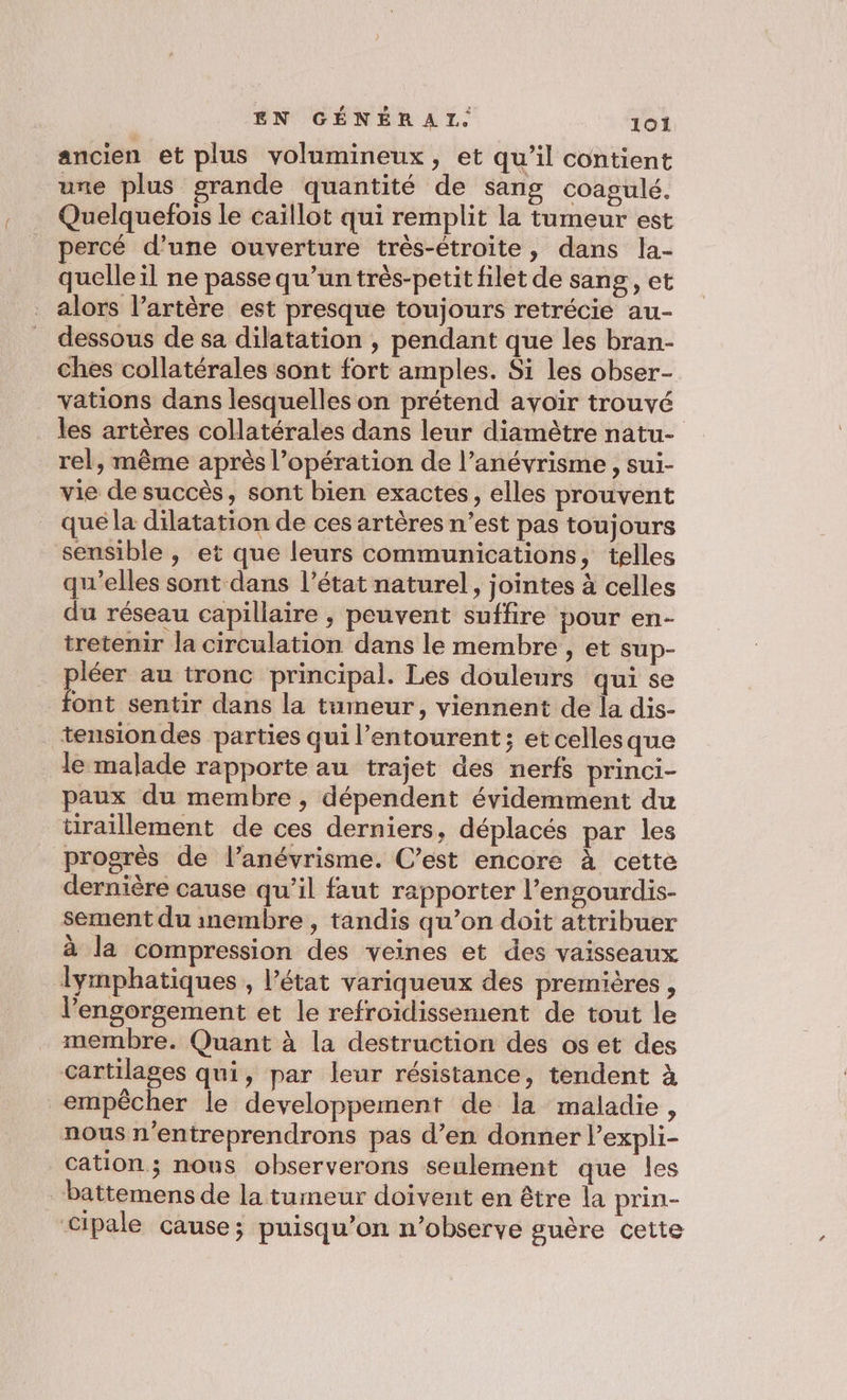 ancien et plus volumineux, et qu’il contient une plus grande quantité de sang coagulé. Quelquefois le caillot qui remplit la tumeur est percé d’une ouverture très-étroite, dans la- quelle il ne passe qu’un très-petit filet de sang, et alors l’artère est presque toujours retrécie au- dessous de sa dilatation , pendant que les bran- ches collatérales sont fort amples. Si les obser- vations dans lesquelles on prétend avoir trouvé les artères collatérales dans leur diamètre natu- rel, même après l’opération de l’anévyrisme , sui- vie de succès, sont bien exactes, elles prouvent qué la dilatation de ces artères n’est pas toujours sensible , et que leurs communications, telles qu'elles sont dans l’état naturel, jointes à celles du réseau capillaire , peuvent suffire pour en- tretenir la circulation dans le membre , et sup- re au tronc principal. Les douleurs qui se ont sentir dans la tumeur, viennent de la dis- tensiondes parties qui l'entourent; et cellesque le malade rapporte au trajet des nerfs princi- paux du membre , dépendent évidemment du tiraillement de ces derniers, déplacés par les progrès de l’anévrisme. C’est encore à cette dernière cause qu’il faut rapporter l’engourdis- sement du inembre, tandis qu’on doit attribuer à la compression des veines et des vaisseaux lymphatiques , l’état variqueux des premières , l’engorgement et le refroidissement de tout le membre. Quant à la destruction des os et des cartilages qui, par leur résistance, tendent à empêcher le developpement de la maladie, nous n'entreprendrons pas d’en donner l’expli- cation; nous observerons seulement que les battemens de la tumeur doivent en être la prin- Cipale cause; puisqu'on n’observe guère cette
