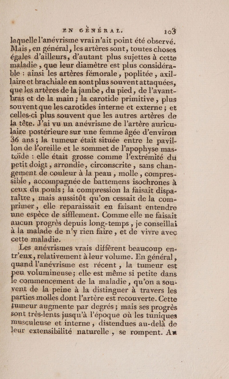 laquelle l’anévrisme vrai n’ait point été observé. Mais , en général, les artères sont, toutes choses égales d’ailleurs, d'autant plus sujettes à cette maladie , que leur diamètre est plus considéra.- ble : ainsi les artères fémorale , poplitée , axil- laire et brachiale en sont plus souventattaquées, que les artères dela jambe, du pied, de l’avant- bras et de la main ; la carotide primitive , plus _ souvent que les carotides interne et externe ; et celles-ci plus souvent que les autres artères de la tête. J’ai vu un anévrisme de l’artère auricu- laire postérieure sur une femme âgée d’envirornt 36 ans; la tumeur était située entre le pavil- lon de Foreille et le sommet de l’apophyse mas- toïde : elle était grosse comme l’extrémité du petit in , arrondie, circonscrite , sans chan- gement de couleur à la peau , molle, compres- sible , accompagnée de battemens isochrones à ceux du pouls; la compression la faisait dispa- raître , mais aussitôt qu’on cessait de la com- primer » elle reparaissait en faisant entendre une espèce de sifflement. Comme elle ne faisait aucun progrès depuis long-temps , je conseillai à la malade de n’y rien faire , et de vivre avec cette maladie. Les anévrismes vrais diffèrent beaucoup en: tr'eux, relativement à leur volume. En général, quand l’anévrisme est récent , la tumeur est eu volumineuse; elle est même si petite dans a commencement de la maladie , qu’on a sou- vent de la peine à la distinguer à travers les parties molles dont l’artère est recouverte. Cette fumeur augmente par degrés; mais ses progrès sont très-lents jusqu’à l’époque où les tuniques musculeuse et interne , distendues au-delà de leur extensibilité naturelle , se rompent. Am