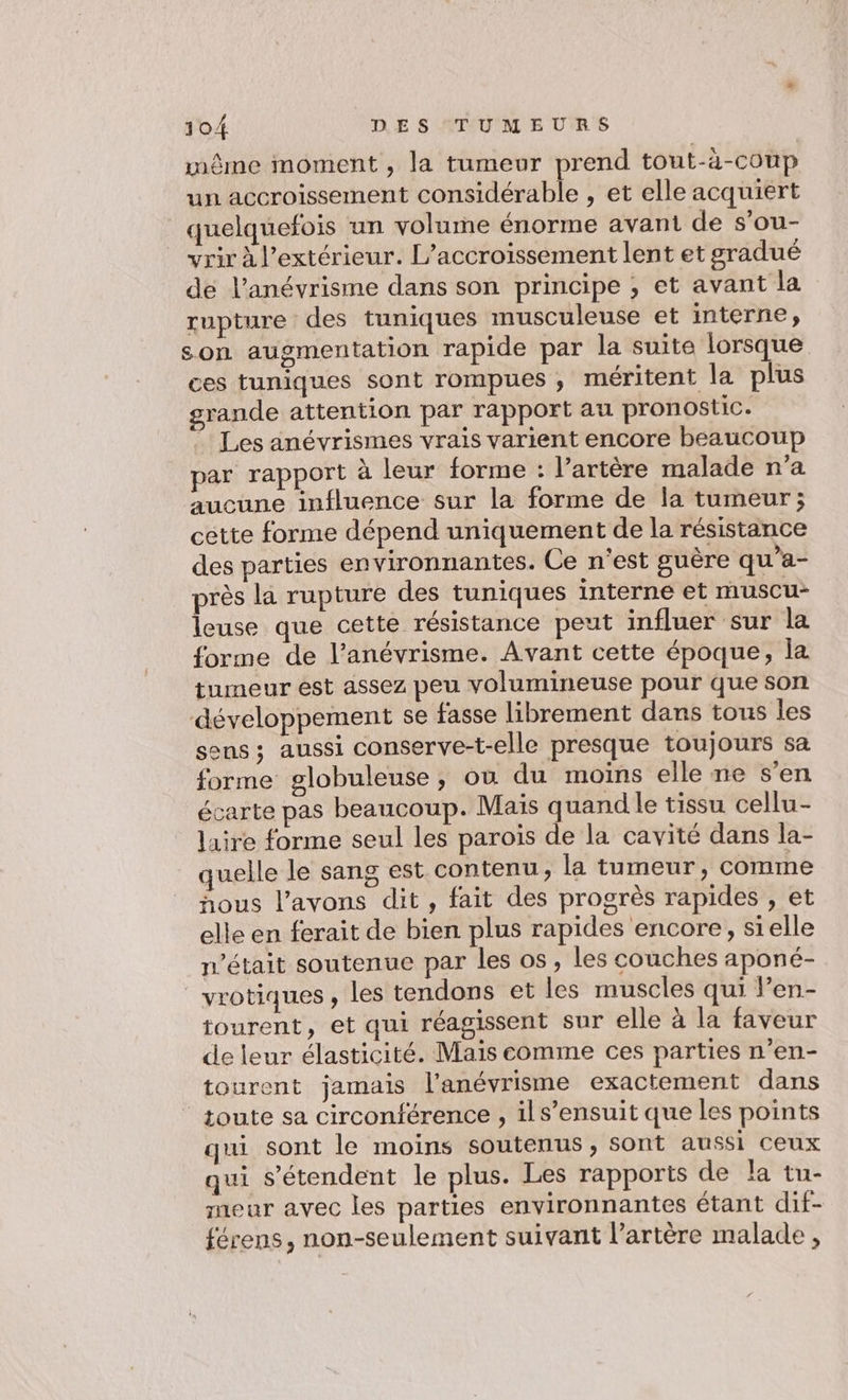 même moment , la tumeur prend tout-à-coup un accroissement considérable , et elle acquiert quelquefois un volume énorme avant de s’ou- yrir à l'extérieur. L’accroissement lent et gradué de l’anévrisme dans son principe ;, et avant la rupture des tuniques musculeuse et interne, son augmentation rapide par la suite lorsque ces tuniques sont rompues , méritent la plus grande attention par rapport au pronostic. Les anévrismes vrais varient encore beaucoup par rapport à leur forme : l'artère malade n’a aucune influence sur la forme de la tumeur; cétte forme dépend uniquement de la résistance des parties environnantes. Ce n'est guère qu’a- près la rupture des tuniques interne et rauscu- leuse que cette résistance peut influer sur la forme de l’anévrisme. Avant cette époque, la tumeur est assez peu volumineuse pour que son développement se fasse librement dans tous les sens; aussi conserve-t-elle presque toujours sa forme globuleuse, où du moins elle ne s'en écarte pas beaucoup. Mais quand le tissu cellu- laire forme seul les parois de la cavité dans la- quelle le sang est contenu, la tumeur, comme hous l'avons dit, fait des progrès rapides , et elle en ferait de bien plus rapides encore, sielle n’était soutenue par les os, les couches aponé- _vrotiques, les tendons et les muscles qui len- tourent, et qui réagissent sur elle à la faveur de leur élasticité. Mais comme ces parties n’en- tourent jamais l'anévrisme exactement dans toute sa circonférence , ils’ensuit que les points qui sont le moins soutenus, sont aussi ceux qui s'étendent le plus. Les rapports de la tu- meuar avec les parties environnantes étant dif- férens, non-seulement suivant l’artère malade ,