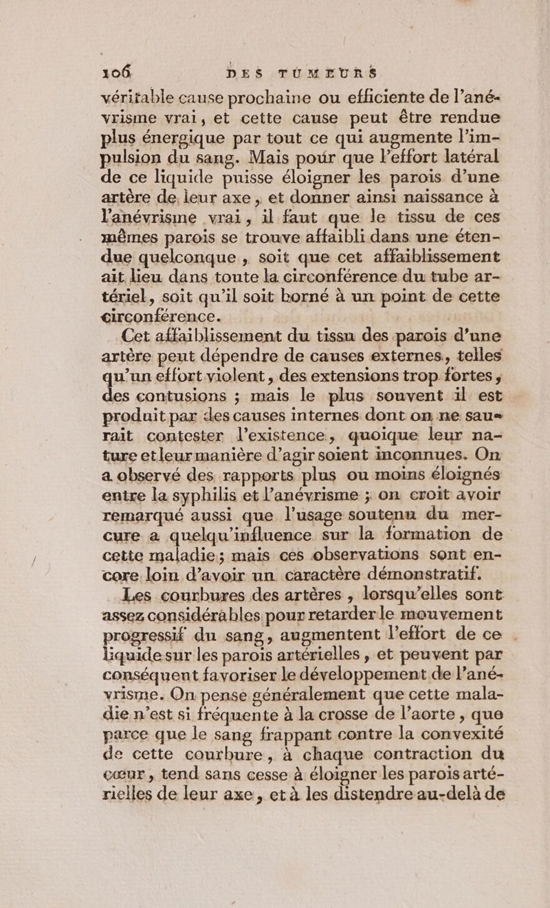 véritable cause prochaine ou efficiente de l’ané- vrisme vrai, et cette cause peut être rendue plus énergique par tout ce qui augmente l’im- pulsion du sang. Mais pour que leffort latéral de ce liquide puisse éloigner les parois d’une artère de, leur axe , et donner ainsi naïssance à l'anévrisme vrai, il faut que le tissu de ces mêmes parois se trouve affaibli dans une éten- due quelconque , soit que cet affaiblissement ait lieu dans toute la circonférence du tube ar- tériel, soit qu'il soit borné à un point de cette circonférence. Cet affaiblissement du tissu des parois d’une artère peut dépendre de causes externes, telles qu’un effort violent , des extensions trop fortes ; des contusions ; mais le plus souvent ïl est produit par des causes internes dont on ne saus rait contester l'existence, quoique leur na- ture etleur manière d’agir soient inconnues. On a observé des rapports plus ou moins éloignés entre la syphilis et l’anévrisme ; on croit avoir remarqué aussi que l'usage soutenu du mer- cure à quelqu’influence sur la formation de cette maladie; mais ces observations sont en- core loin d’avoir un caractère démonstratif. Les courbures des artères , lorsqu’elles sont assez considérables pour retarderle mouvement progressif du sang, augmentent l'effort de ce Bquidesur les parois artérielles , et peuvent par conséquent favoriser le développement de l’ané- vrisme. On pense généralement que cette mala- die n’est si fréquente à la crosse de l'aorte , que parce que le sang frappant contre la convexité de cette courbure, à chaque contraction du cœur, tend sans cesse à éloigner les parois arté- riclles de leur axe, et à les distendre au-delà de