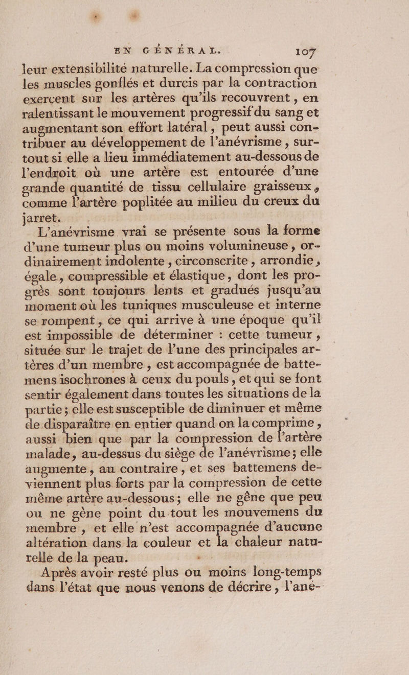 leur extensibilité naturelle. La compression que les muscles gonflés et durcis par la contraction exercent sur les artères qu’ils recouvrent , en ralentissant le mouvement progressif du sang et augmentant son effort latéral, peut aussi con- tribuer au développement de l’anévrisme , sur- tout si elle a lieu immédiatement au-dessous de l'endroit où une artère est entourée d’une srande quantité de tissu cellulaire graisseux, comme l'artère poplitée au milieu du creux du jarret. L'anévrisme vrai se présente sous la forme d’une tumeur plus ou moins volumineuse , or dinairement indolente , circonscrite , arrondie ; égale, compressible et élastique, dont les pro- grès sont toujours lents et gradués jusqu’au moment où les tuniques musculeuse et interne se rompent , Ce qui arrive à une époque qu'il est impossible de déterminer : cette tumeur , située sur le trajet de l’une des principales ar- tères d’un membre , est accompagnée de batte- mens isochrones à ceux du pouls, et qui se font sentir également dans toutes les situations de la partie ; elle est susceptible de diminuer et même de disparaître en entier quand:on la comprime , aussi ‘bien que par la compression de lartère malade, au-dessus du siège de l’anévrisme; elle augmente, au contraire , et ses battemens de- viennent plus forts par la compression de cette même artère au-dessous; elle ne gène que peu ou ne gène point du tout les mouvemens du membre , et elle n’est accompagnée d'aucune altération dans la couleur et la chaleur natur- relle de la peau. . . Après avoir resté plus ou moins long-temps dans l’état que nous venons de décrire , l’ane-