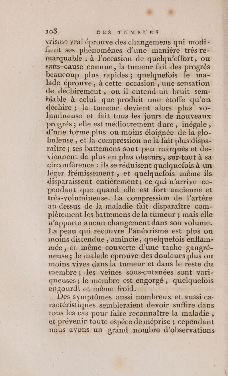 vrisine yrai éprouve des changemens qui modi- lient ses phénomènes d’une manière très-re- isarquable : à l’occasion de quelqu’effort, ou sans-çause connue, la tumeur fait des progrès beaucoup plus rapides ; quelquefois k ma- Jade éprouve , à cette occasion , une sensation de déchirement , ou il entend un bruit sem- blable à celui que produit une étoffe qu’on déchire ; la tumeur devient alors plus vo- Jumineuse et fait tous les jours de nouveaux progrès ; elle est médiocrement dure , inégale, d’une forme plus ou moins éloïsnée de la glo- buleuse , et la compression ne la fait plus dispa- raître ; ses battemens sont peu marqués et de- viennent de plus en plus obscurs, sur-tout à sa circonférence : ils se réduisent quelquefois à un léger frémissement , et quelquefois même ils «disparaissent, entièrement; ce qui n'arrive ce- pendant que quand elle est fort ancienne et +rès-volumineuse. La compression de Partère au-dessus de la maladie fait disparaître com- plêtement les battemens de la tumeur ; maïs elle n'apporte aucun changement dans son volume. La peau qui recouvre l’anévrisme est plus ou moims distendue , amincie, quelquefois enflam- mée , et même couverte d’une tache gangré- neuse ; le malade éprouve des douleurs plus ou moins vives dans la tumeur et dans le reste du inembre ; les veines sous-cutanées sont vari- ueuses ; le membre est engorgé, quelquefois encourdi et même froid. Des symptômes aussi nombreux et. aussi ca- ractéristiques sembleraient devoir suffire dans tous les cas pour faire reconnaître la maladie, et prévenir toute espèce de méprise ; cependant nous avons un grand nombre d’observations
