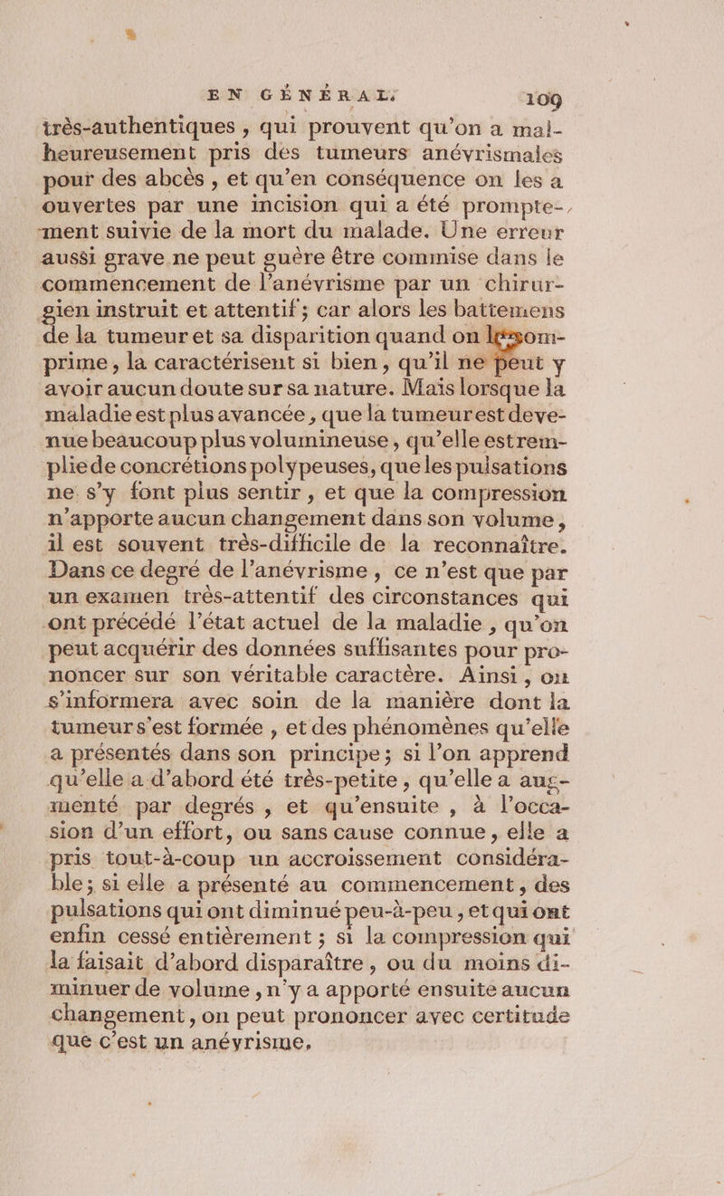 très-authentiques , qui prouvent qu’on a mai- heureusement pris dés tumeurs anévrismales pour des abcès , et qu’en conséquence on les a ouvertes par une InCIsiOn qui a été prompte-, ment suivie de la mort du malade. Une erreur aussi grave ne peut guère être commise dans le commencement de l’anévrisme par un chirur- sien instruit et attentif ; car alors les battemens . la tumeur et sa disparition quand on les prime , la caractérisent si bien, qu’il ne pe avoir aucun doute sur sa nature. Maïs lorsque la maladie est plus avancée , que la tumeurest deve- nue beaucoup plus volumineuse, qu’elle estrem- pliede concrétions polypeuses, quelespuisations ne s’y font plus sentir , et que la compression n'apporte aucun changement dans son volume, il est souvent très-difficile de la reconnaître. Dans ce degré de l’anévrisme, ce n’est que par un examen très-attentif des circonstances qui ont précédé l’état actuel de la maladie , qu’on peut acquérir des données suffisantes pour pro- noncer sur son véritable caractère. Ainsi, ou s’informera avec soin de la manière dont la tumeur s'est formée , et des phénomènes qu’elle a présentés dans son principe; si l’on apprend qu’elle a d’abord été très-petite , qu’elle a aus- xüenté par degrés , et qu’ensuite , à l’occa- sion d’un effort, ou sans cause connue, elle a pris tout-à-coup un accroissement considéra- ble ; si elle a présenté au commencement, des pulsations qui ont diminué peu-à-peu , etqui ont enfin cessé entièrement ; si la compression qui la faisait d’abord disparaître, ou du moins di- minuer de volume , n'y a apporté ensuite aucun changement, on peut prononcer avec certitude que c’est un anévrisme,