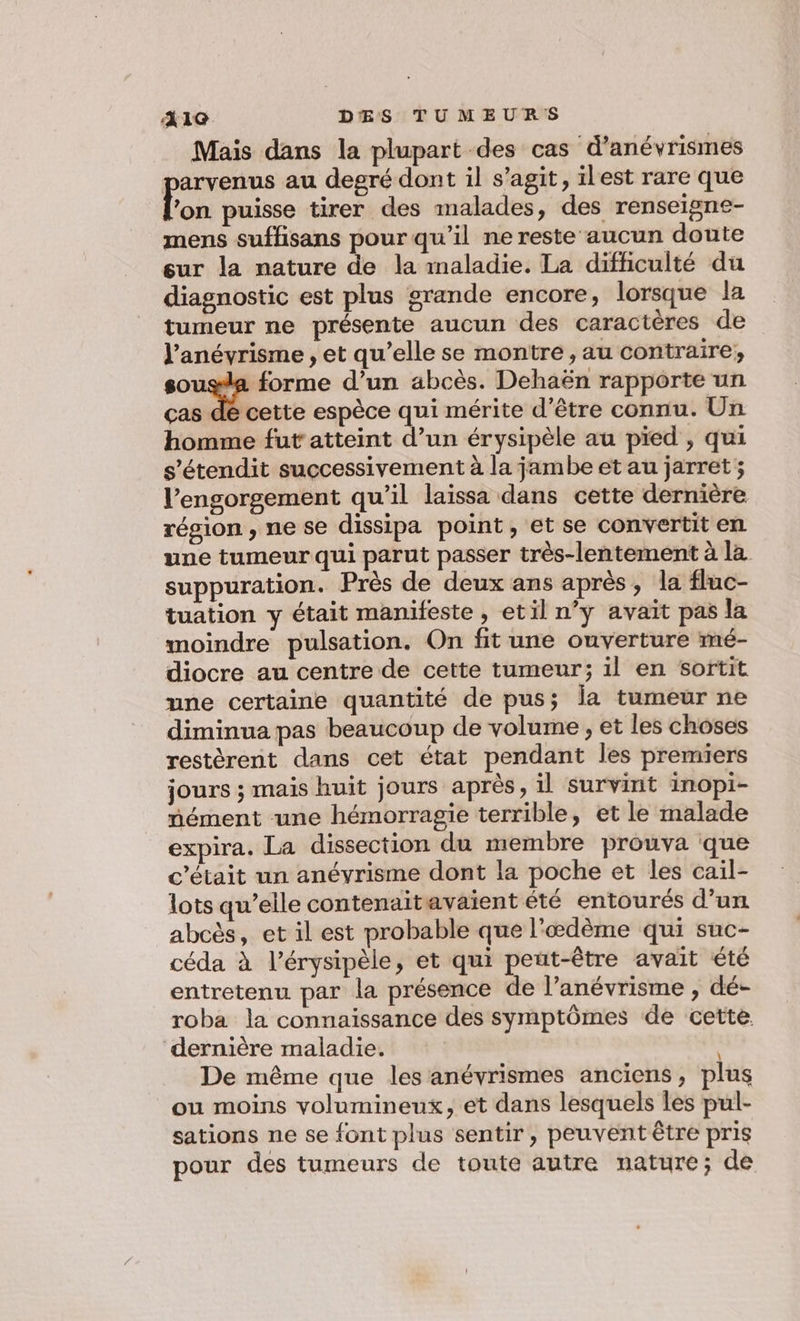 Mais dans la plupart des cas d’anévrismes arvenus au degré dont il s’agit, ilest rare que Ha puisse tirer des malades, des renseigne- mens suffisans pour qu'il ne reste aucun doute sur la nature de la maladie. La difficulté du diagnostic est plus grande encore, lorsque la tumeur ne présente aucun des caractères de l’anévrisme , et qu’elle se montre , au contraire, sousla forme d’un abcès. Dehaën rapporte un ças dé cette espèce qui mérite d’être connu. Un homme fut atteint d’un érysipèle au pied , qui s’étendit successivement à la jambe et au jarret; l’ensorgement qu’il laissa dans cette dernière résion , ne se dissipa point, et se convertit en une tumeur qui parut passer très-lentement à la suppuration. Près de deux ans après, la fluc- tuation y était manifeste, etil n’y avait pas la moindre pulsation. On fit une ouverture mé- diocre au centre de cette tumeur; il en sortit une certaine quantité de pus; la tumeur ne diminua pas beaucoup de volume , et les choses restèrent dans cet état pendant les premiers jours ; mais huit jours après, il survint inopi- nément une hémorragie terrible, et le malade expira. La dissection du membre prouva que c'était un anévrisme dont la poche et les cail- lots qu’elle contenaitavaient été entourés d’un abcès, et il est probable que l'œdème qui suc- céda à l’érysipèle, et qui peut-être avait été entretenu par la présence de l’anévrisme , dé- roba la connaissance des symptômes de cette. dernière maladie. De même que les anévrismes anciens, plus ou moins volumineux, et dans lesquels les pul- sations ne se font plus sentir , peuvent être pris pour des tumeurs de toute autre nature; de