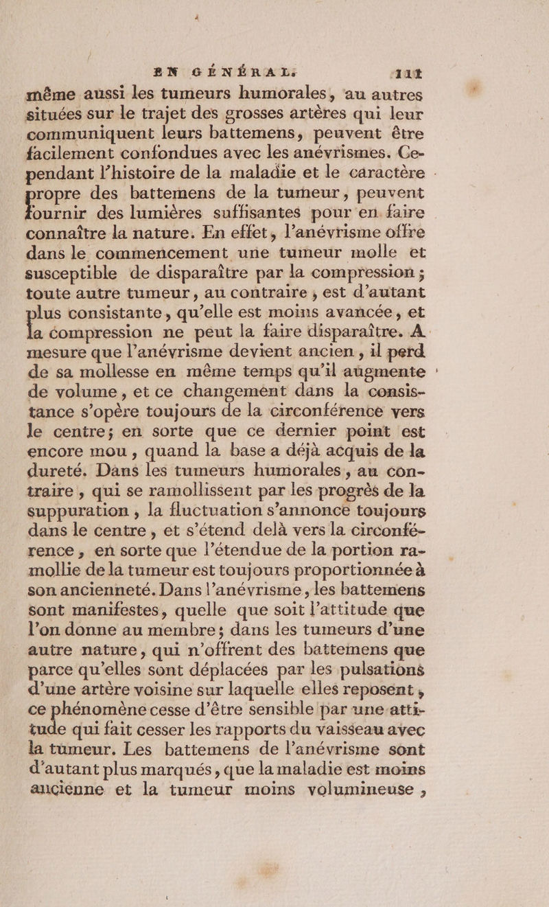 même aussi les tumeurs humorales, au autres situées sur le trajet des grosses artères qui leur communiquent leurs battemens, peuvent être facilement confondues avec les anévrismes. Ce- ropre des battemens de la turneur, peuvent sr des lumières suffisantes pour en. faire connaître la nature. En effet, l’anévrisme offre dans le commencement une tumeur molle et susceptible de disparaître par la compression ; toute autre tumeur, au contraire ; est d'autant lus consistante, qu’elle est moins avancée, et mesure que l’anévrisme devient ancien , il perd de sa mollesse en même temps qu’il augmente de volume , et ce changement dans la consis- tance s'opère toujours de la circonférente vers le centre; en sorte que ce dernier point est encore mou, quand la base a déjà acquis de la dureté. Dans les tumeurs humorales , au con- traire , qui se ramollissent par les progrès de la suppuration , la fluctuation s’annonce toujours dans le centre , et s’étend delà vers la circonfé- rence, en sorte que l’étendue de la portion ra- mollie de la tumeur est toujours proportionnée à son ancienneté. Dans l’anévrisme, les battemens sont manifestes, quelle que soit l'attitude que l’on donne au membre ; dans les tumeurs d’une autre nature, qui n’offrent des battemens que parce qu’elles sont déplacées par les pulsations d’une artère voisine sur laquelle elles reposent , ce phénomène cesse d’être sensible par une-atti- tude qui fait cesser les rapports du vaisseau avec la tumeur. Les battemens de l’anévrisme sont d'autant plus marqués, que la maladie est moins ançienne et la tumeur moins volumineuse ,