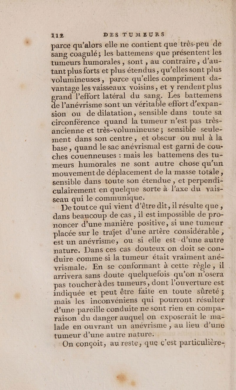 parce qu’alors elle ne contient que très-peu dé sang coagulé; les battemens que présentent les tumeurs humorales , sont , au contraire ; d’au- tant plus forts et plus étendus , qu’elles sont plus volumineuses, parce qu’elles compriment da- vantage les vaisseaux voisins, et y rendent plus rand leffort latéral du sang. Les battemens de l’anévrisme sont un véritable effort d’expan- sion ou de dilatation, sensible dans toute sa circonférence quand la tumeur n’est pas très- ancienne et très-volumineuse ; sensible seule- ment dans son centre, et obscur ou nul à la base, quand le sac anévrismal est garni de cou- ches couenneuses : mais les battemens des tu- meurs humorales ne sont autre chose qu’un mouvement de déplacement de la masse totale, sensible dans toute son étendue , et perpendi- culairement en quelque sorte à l’axe du vais- seau qui le communique. | Detoutce qui vient d’être dit, il résulte que , dans beaucoup de cas , il est impossible de pro- noncer d’une manière positive, si une tumeur placée sur le trajet d’une artère considérable ; est un anévrisme, ou si elle est -d’une autre nature. Dans ces cas douteux on doit se con- duire comme si la tumeur était vraiment ané- vrismale. En se conformant à cette règle, il | arrivera sans doute quelquefois qu’on n’osera pas toucher à des tumeurs, dont l’ouverture est indiquée et peut être faite en toute sûreté ; mais les inconvéniens qui pourront résulter d’une pareille conduite ne sont rien en compa- raison du danger auquel on exposerait le ma- lade en ouvrant un anévrisme , au lieu d’une tumeur d’une autre nature. On conçoit, au reste, que c’est paruculière-