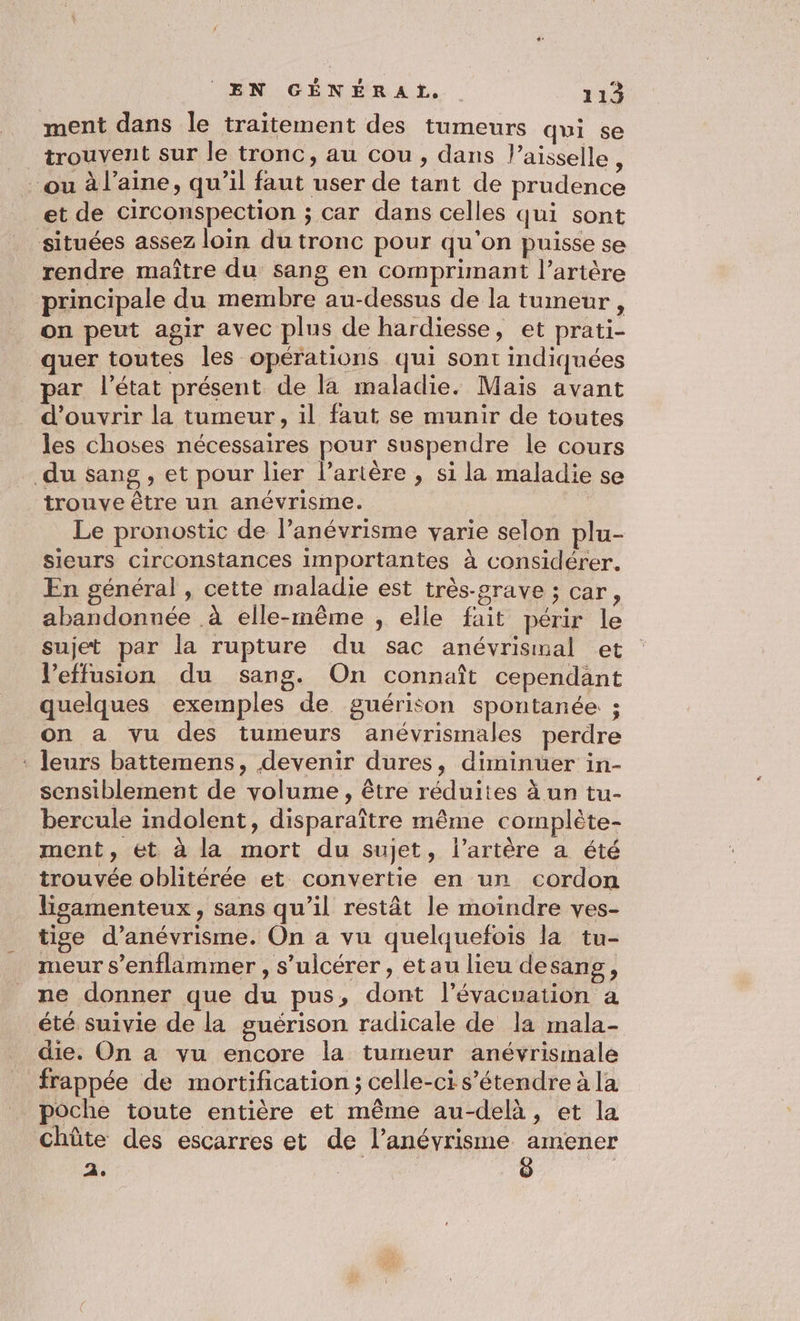 ment dans le traitement des tumeurs qui se trouvent sur le tronc, au cou, dans l’aisselle ‘ ou à l’aine, qu’il faut user de tant de prudence et de circonspection ; car dans celles qui sont situées assez loin du tronc pour qu'on puisse se rendre maître du sang en comprimant l’artère principale du membre au-dessus de la tumeur , on peut agir avec plus de hardiesse, et prati- quer toutes les opérations qui sont indiquées par l’état présent de la maladie. Mais avant d'ouvrir la tumeur, il faut se munir de toutes les choses nécessaires pour suspendre le cours du sang , et pour lier l'artère , si la maladie se trouve être un anévrisine. Le pronostic de l’anévrisme varie selon plu- sieurs circonstances importantes à considérer. En général , cette maladie est très-grave ; car, abandonnée à elle-même ; elle fait périr le sujet par la rupture du sac anévrismal et l’effusion du sang. On connaît cependant quelques exemples de guérison spontanée ; on a vu des tumeurs anévrismales perdre ‘ leurs battemens, devenir dures, diminuer in- sensiblement de volume, être réduites ä un tu- bercule indolent, disparaître même complète- ment, ét à la mort du sujet, l'artère a été trouvée oblitérée et convertie en un cordon lisamenteux, sans qu’il restât le moindre ves- tise d’anévrisme. On a vu quelquefois la tu- meur s’enflammer , s’ulcérer, etau lieu desang, ne donner que du pus, dont l'évacuation à été suivie de la guérison radicale de la mala- die. On a vu encore la tumeur anévrisinale frappée de mortification ; celle-ci s'étendre à la poche toute entière et même au-delà, et la chûte des escarres et 2 He CASE 2.