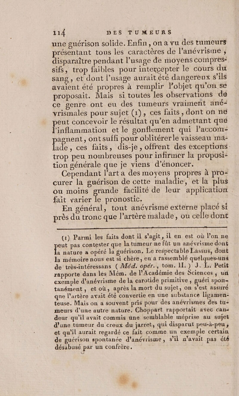 une guérison solide. Enfin, on a vu des tumeurs présentant tous les caractères de l’anévrisme , disparaître pendant l’usage de moyens compres* sifs, trop faibles pour intercepter le cours du sang , et dont l’usage aurait été dangereux s’ils avaient été propres à remplir Pobjet qu'on se proposait. Mais si toutes les observations dé ce genre ont eu des tumeurs vraiment ané- vrismales pour sujet (1), ces faits, dont on ne peut concevoir le résultat qu’en admettant que l'inflammation et le gonflement qui l’accom- asnent, ont suffi pour oblitérerle vaisseau ma- Li e, ces faits, dis-je, offrent des exceptions trop peu nombreuses pour infirmer la proposi- tion générale que je viens d’énoncer. Cependant l’art a des moyens propres à pro- curer la guérison de cette maladie, et la plus ou moins grande facilité de leur application fait varier te pronostic. En général, tout anévrisme externe placé si près du tronc que l'artère malade, ou celle dont oo (1) Parmi les faits dont il s’agit, il en est où l’on ne eut pas contester que la tumeur-ne fût un anévrisme dont A nature a opéré la guérison. Le respectable Eassus, dont la mémoire nous est si chère, en à rassemblé quelques-uns de très-intéressans ( Méd. opér., tom. 11.) J. L. Petit rapporte dans les Mém. de l’Académie des Sciences ; ur exemple d’anévrisme de la carotide primitive ; guéri spon- tanément, etoù, après la mort du sujet, on s’est assuré qne l'artère avait été convertie en une substance ligamen- teuse. Mais on a souvent pris pour dés anévrismes des tu- meurs d’une autre nature. Choppart rapportait avéèc can deur qu’il avait commis une semblable méprise au sujet d’une tumeur du creux du jarret, qui disparut peu-à-peu ; et qu’il aurait regardé ce fait comme un exemple certain de guérison spontanée d’anévrisme , s’il n'avait pas été désabusé par un confrère. à.