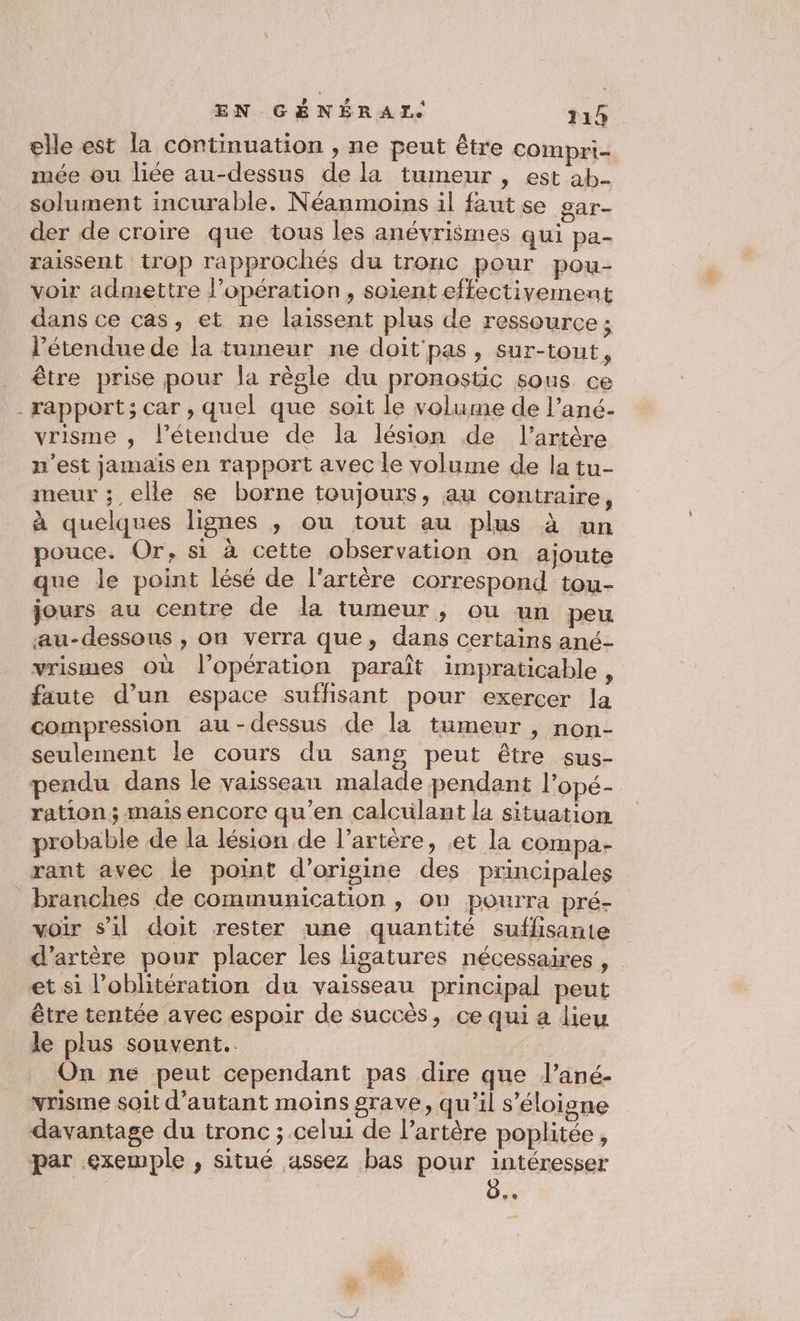 elle est la continuation , ne peut être compri- mée ou liée au-dessus de la tumeur , est ab- solument incurable. Néanmoins il faut se gar- der de croire que tous les anévrismes qui pa- raissent trop rapprochés du tronc pour pou- voir admettre l’opération, soient effectivement dans ce cas, et ne laissent plus de ressource ; l'étendue de la tumeur ne doit'pas, sur-tout, être prise pour la règle du pronostic sous ce - rapport; car , quel que soit le volume de l’ané.- vrisme , l’étendue de la lésion de l'artère n’est jamais en rapport avec le volume de la tu- meur ; elle se borne toujours, au contraire, à quelques lignes ; ou tout au plus à un pouce. Or, si à cette observation on ajoute que le point lésé de l'artère correspond tou- jours au centre de la tumeur, ou un peu au-dessous , on verra que, dans certains ané- vrismes où l'opération paraît impraticable ; faute d’un espace suffisant pour exercer la compression au-dessus de la tumeur , non- seulement le cours du sang peut être sus- pendu dans le vaisseau malade pendant l’opé- ration ; mais encore qu’en calcuülant la situation probable de la lésion de l’artère, et la cOmpa- rant avec le point d’origine des principales branches de communication , on pourra pré- voir s'il doit rester une quantité suffisante d’artère pour placer les ligatures nécessaires , et si l’oblitération du vaisseau principal peut être tentée avec espoir de succès, ce qui a lieu le plus souvent. On ne peut cependant pas dire que l’ané- vrisme soit d’autant moins grave, qu'il s'éloigne davantage du tronc ; celui de l'artère poplitée, par exemple , situé assez bas pour intéresser LA