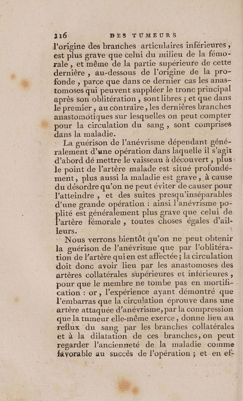 l'origine des branches articulaires inférieures ; est plus grave que celui du milieu de la fémo- rale , et même de la partie supérieure de cette dernière , au-dessous de l’origine de la pro- fonde , parce que dans ce dernier cas les anas- tomoses qui peuvent suppléer le tronc principal après son oblitération , sont libres ; et que dans le premier , au contraire, les dernières branches anastomotiques sur lesquelles on peut compter pour la circulation du sang , sont comprises dans la maladie. La guérison de l’anévrisme dépendant géné- ralement d’une opération dans laquelle il s’agit d’abord dé mettre le vaisseau à découvert , plus. le point de l’artère malade est situé profondé- ment, plus aussi la maladie est grave, à cause du désordre qu’on ne peut éviter de causer pour l’atteindre , et des suites presqu’inséparables d’une grande opération : ainsi l’anévrisme po- lité est £ en plus grave que celui de. litière Éole , toutes choses égales d’ail- leurs. | | - Nous verrons bientôt qu’on ne peut obtenir la guérison de l’anévrisme que par loblitéra- tion de l’artère quien est affectée; la circulation doit donc avoir lieu par les anastomoses des artères collatérales supérieures et inférieures , pour que le membre ne tombe pas en mortili- cation : or, l’expérience ayant démontré que l'embarras que la circulation éprouve dans une artère attaquée d’anévrisme, par la compression que la tumeur elle-même exerce, donne lieu au reflux du sang par les branches collatérales et à la dilatation de ces branches, on peut regarder l'ancienneté de la maladie comme favorable au succès de l’opération ; et en ef-