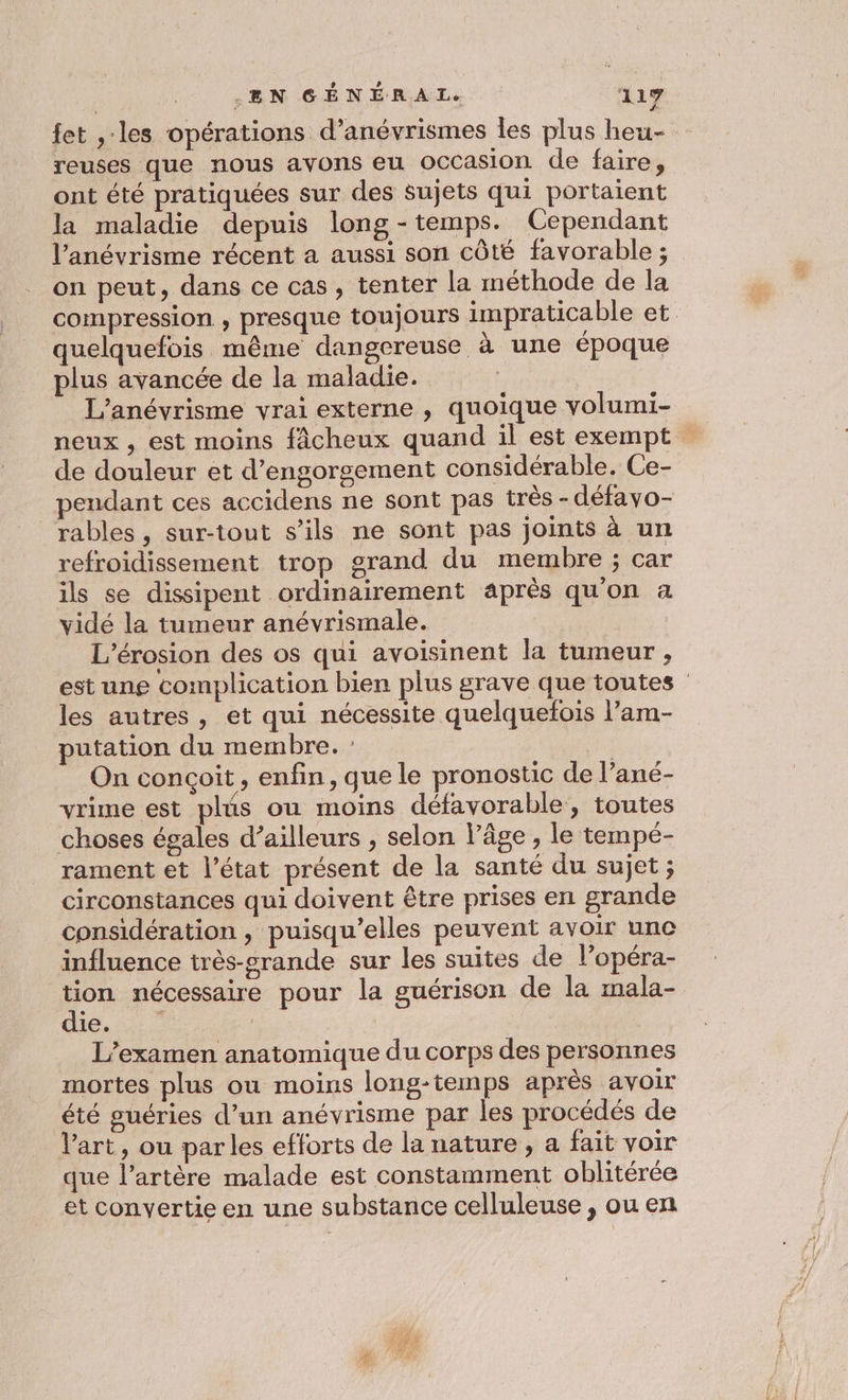 fet ,:les opérations d’anévrismes les plus heu- reuses que nous avons eu Occasion de faire, ont été pratiquées sur des sujets qui portaient la maladie depuis long -temps. Cependant l’anévrisme récent a aussi son côté favorable ; on peut, dans ce cas, tenter la méthode de la compression , presque toujours impraticable et quelquefois même dangereuse à une époque plus avancée de la maladie. | L’anévrisme vrai externe , quoique volumi- neux , est moins fâcheux quand il est exempt de douleur et d’engorgement considérable. Ce- pendant ces accidens ne sont pas très - défavo- rables, sur-tout s’ils ne sont pas joints à un refroidissement trop grand du membre ; car ils se dissipent ordinairement après qu'on a vidé la tumeur anévrismale. L’érosion des os qui avoisinent la tumeur , est une complication bien plus grave que toutes les autres , et qui nécessite quelquefois l’am- putation du membre. : | On conçoit, enfin, que le pronostic de l’ané- vrime est plus où moins défavorable, toutes choses égales d’ailleurs , selon l’âge , le tempé- rament et l’état présent de la santé du sujet ; circonstances qui doivent être prises en grande considération , puisqu'elles peuvent avoir une influence très-grande sur les suites de l’opéra- tion nécessaire pour la guérison de la mala- die. © ; L’examen anatomique du corps des personnes mortes plus ou moins long-temps après avoir été guéries d’un anévrisme par les procédés de l’art, ou parles efforts de la nature, a fait voir que l’artère malade est constamment oblitérée et convertie en une substance celluleuse , ou en
