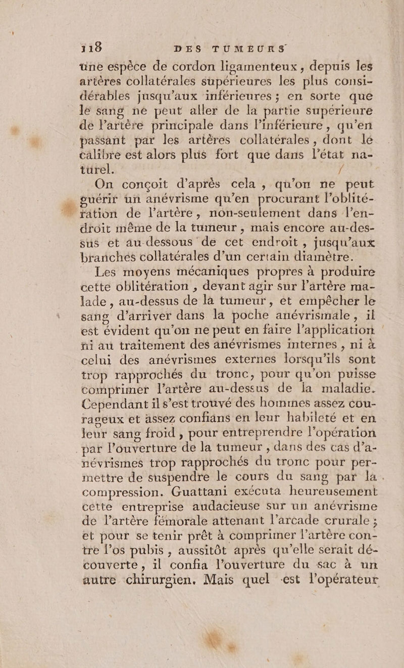 une espèce de cordon ligamenteux, depuis Îles artères collatérales supérieures les plus consi- dérables jusqu'aux ‘inférieures ; en sorte que lé sang né peut aller de la partie supérieure de l'artère principale dans lPinférieure, qu’en passant par les artères collatérales, dont le calibre est alors plus fort que dans l’état na- turel. { On conçoit d’après cela , qu'on ne peut … guérir ün anévrisme qu’en procurant l’oblité- … ration de l'artère, non-seulement dans l’en- droit même de la tumeur , mais encore au-des- sus et au dessous de cet endroit , jusqu'aux branchés collatérales d’un certain diamètre. Les moyens mécaniques propres à produire cette oblitération , devant agir sur lartère ma- lade , au-dessus de la tumeur, et empêcher le sang d'arriver dans la poche anévrismale, il est évident qu’on ne peut en faire l’application ñi au traitement des anévrismes internes , ni à celui des anévrismes externes lorsqu'ils sont trop rapprochés du tronc, pour qu'on puisse comprimer l'artère au-dessus de la maladie. Cependant il s’est trouvé des hommes assez cou- raseux et assez confians en leur habileté et en leur sang froid , pour entreprendre l'opération par l’ouverture de la tumeur , dans des cas d’a- névrismes trop rapprochés du tronc pour per- mettre de suspendre le cours du sang par la. compression. Guattani exécuta heureusement cette entreprise audacieuse sur un anévrisme de l’artère fémorale attenant l’arcade crurale ; et pour se tenir prêt à comprimer l'artère con- tre l’os pubis , aussitôt après qu’elle serait dé- couverte, 1l confia l’ouverture du sac à un autre chirurgien. Mais quel est l’opérateur &amp;