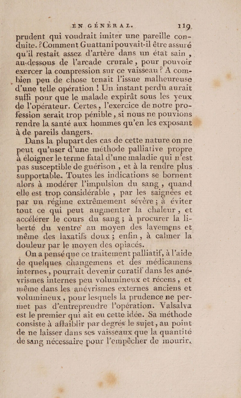 ” prudent qui voudrait imiter une pareille con- duite. ?Comment Guattanipouvait-il être assuré qu'il restait assez d’artère dans un état sain au-dessous de l’arcade crurale, pour pouvoir bien peu de chose tenait Pissue malheureuse d’une telle opération ! Un instant perdu aurait suffi pour que le malade expirât sous les yeux de l'opérateur. Certes, l'exercice de notre pro- fession serait trop pénible, si nous ne pouvions . rendre la santé aux hommes qu’en les exposant à de pareils dangers. Dans la plupart des cas de cette nature on ne à éloigner le terme fatal d’une maladie qui n’est pas susceptible de guérison , et à la rendre plus supportable. Toutes les indications se bornent alors à modérer l'impulsion du sang , quand elle est trop considérable , par les saignées et par un régime extrêmement sévêre ; à éviter tout ce qui peut augmenter la chaleur, et accélérer le cours du sang ; à procurer la li- berté du ventre au moyen des lavemens et même des laxatifs doux ; enfin, à calmer la douleur par le moyen des opiacés. | On a pensé que ce traitement palliatif, à l’aide de quelques changemens et des médicamens internes , pourrait devenir curatif dans les ané- vrismes internes peu volumineux et récens, et même dans les anévrismes externes anciens et volumineux , pour lesquels la prudence ne per- met pas d'entreprendre lopération. Valsalva est le premier qui ait eu cette idée. Sa méthode consiste à affaiblir par degrés le sujet, au point de ne laisser dans ses vaisseaux que la quantité