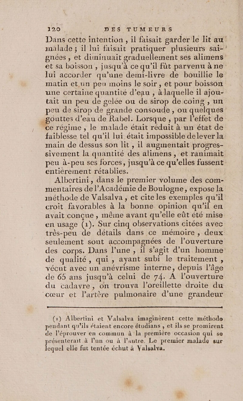 Dans cette intention , il faisait garder le lit au malade ; 1l lui faisait pratiquer plusieurs sai-’ gnées , et dinminuait graduellement ses alimens et sa boisson , jusqu'à ce qu’il fùt parvenu âne lui accorder qu’une demi-livre de bouillie le matin et,un peu moins le soir , et pour boisson une certaine quantité d’eau , à laquelle il ajou- tait un peu de gelée ou de sirop de coings , un peu de sirop de grande consoude , ou quelques gouttes d’eau de Rabel. Lorsque , par l'effet de ce régime , le malade était réduit à un état de faiblesse tel qu’il lui était impossible delever la main de dessus son lit , il augmentait progres- sivement la quantité des alimens , et ranimait peu à-peu ses forces, jusqu’à ce qu’elles fussent entièrement rétablies. Albertini, dans le premier volume des com- mentaires de Académie de Boulogne, expose la méthode de Valsalva , et cite les exemples qu'il croit favorables à la bonne opinion qu’il en avait conçue , même avant qu'elle eût été mise en usage (1). Sur cinq observations citées avec très-peu de détails dans ce mémoire , deux seulement sont accompagnées de l’ouverture des corps. Dans l’une , ïl s’agit d’un homme de qualité, qui, ayant subi le traitement , vécut avec un anévrisme interne, depuis l’âge de 65 ans jusqu’à celui de 74. A l'ouverture du cadavre, on trouva l'oreillette droite du ‘cœur et lartère pulmonaire d’une grandeur (1) Albertini et Valsalva imaginèrent cette méthode pendant qu’ils étaient encore étudians , et ils se promirent de léprouver en commun à la première occasion qui se présenterait à l’un ou à l’autre. Le premier malade sur lequel elle fut tentée échut à Valsalva.