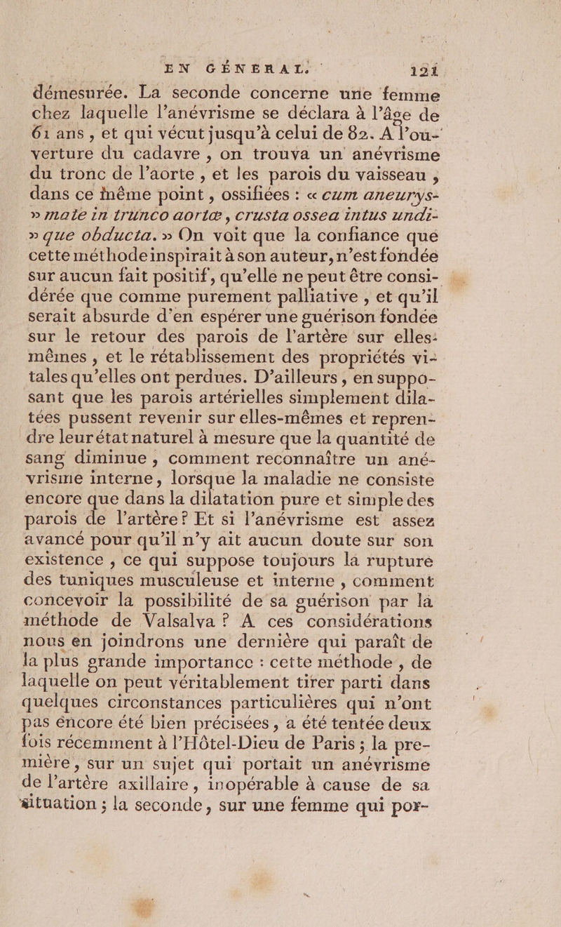 démesurée. La seconde concerne une femme chez laquelle l’anévrisme se déclara à l’âse de 61 ans, et qui vécut jusqu’à celui de 82. A l’ou- verture du cadavre , on trouva un anévrisme du tronc de l'aorte , et les parois du vaisseau , dans ce inême point , ossifiées : « cum aneurys- » naÎe in {rUnCO aoriæ, Crusta OSsea intus undi- » que obducta.» On voit que la confiance que cette méthodeinspirait à son auteur, n’est fondée sur aucun fait positif, qu’elle ne peut être consi- dérée que comme purement palliative , et qu’il serait absurde d'en espérer une guérison fondée sur le retour des parois de l'artère sur elles: mêmes , et le rétablissement des propriétés vi- tales qu’elles ont perdues. D'ailleurs , en suppo- sant que les parois artérielles simplement dila- tées pussent revenir sur elles-mêmes et repren- dre leurétatnaturel à mesure que la quantité de sang diminue , comment reconnaître un ané- vrisme interne, lorsque la maladie ne consiste encore que dans la dilatation pure et simple des parois de l'artère ? Et si l’anévrisme est assez avancé pour qu'il n’y ait aucun doute sur son existence , Ce qui suppose toujours la rupture des tuniques musculeuse et interne , comment concevoir la possibilité de sa guérison par la méthode de Valsalva ? À ces considérations nous en joindrons une dernière qui paraît de da plus grande importance : cette méthode , de laquelle on peut véritablement tirer parti dans quelques circonstances particulières qui n’ont pas éncore été bien précisées , à été tentée deux fois récemment à l’Hôtel-Dieu de Paris ; la pre- mière, sur un sujet qui portait un anévrisme de l'artère axillaire , inopérable à cause de sa situation ; la seconde, sur une femme qui por-