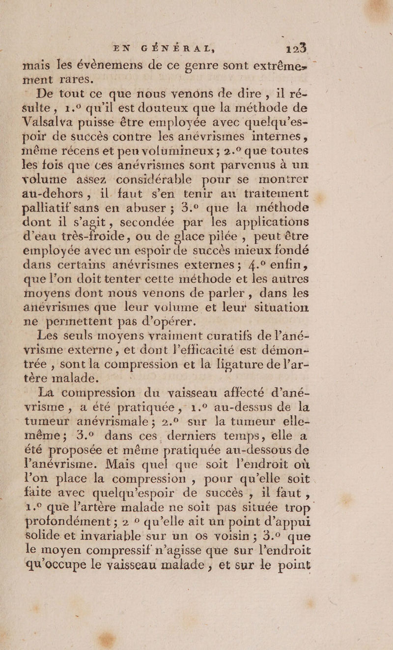 mais les évènemens de ce genre sont extrême ment rares. | EE De tout ce que nous venons de dire , il ré- sulte, 1.° qu’il est douteux que la méthode de Valsalva puisse être employée avec quelqu’es- poir de succès contre les anévrismes internes, même récens et peu volumineux; 2.° que toutes les fois que ces anévrismes sont parvenus à un volume assez considérable pour se montrer au-dehors , il faut s’en tenir au traitement palliatif sans en abuser ; 3.° que la méthode dont il s’agit, secondée par les applications d’eau très-froide, ou de glace pilée , peut être employée avec un espoir de succès mieux fondé dans certains anévrismes externes ; 4.° enfin, que l’on doit tenter cette méthode et les autres inoyens dont nous venons de parler, dans les anévrismes que leur volume et leur situation né permettent pas d'opérer. Les seuls moyens vraiment curatifs de l’ané- vrisme externe , ét dont l'efficacité est démon- trée , sont la compression et la ligature de l’ar- tère malade. La compression du vaisseau affecté d’ané- vrisme , a été pratiquée, 1.° au-dessus de la tumeur anévrismale ; 2.2 sur la tumeur eile- même; 3.° dans ces. derniers temps, elle a été proposée et même pratiquée au-dessous de V’'anévrisme. Mais quel que soit l’endroit où l’on place la compression , pour qu'elle soit faite avec quelqu’espoir de succès , il faut, 1.° que l’artère malade ne soit pas située trop profondément ; 2 ° qu’elle ait un point d’appui solide et invariable sur un os voisin ; 3.° que le moyen compressif n’agisse que sur l’endroit qu'occupe le vaisseau malade , et sur le point