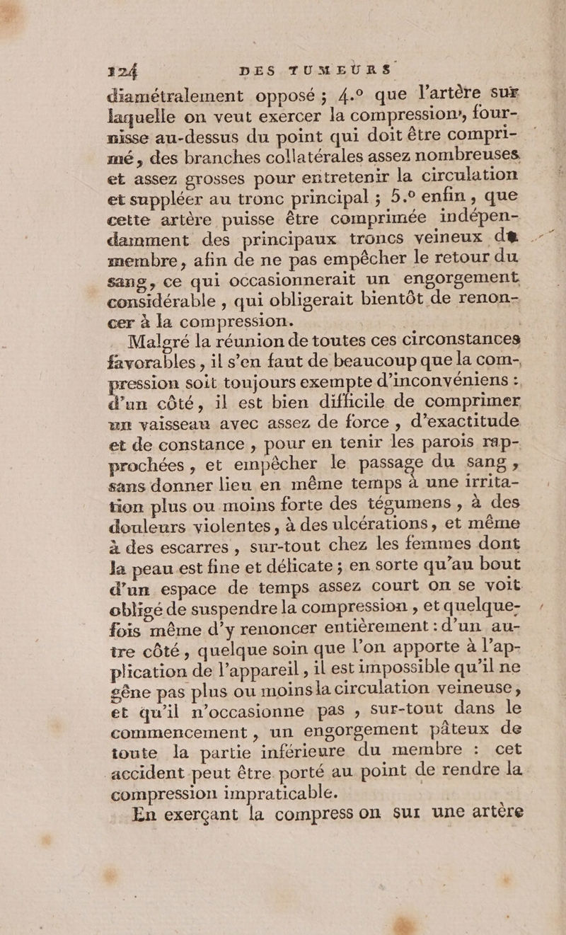 diamétralement opposé ; 4.° que l'artère sur laquelle on veut exercer la compression, four- nisse au-dessus du point qui doit être compri- mé, des branches collatérales assez nombreuses et assez grosses pour entretenir la circulation et suppléer au tronc principal ; 5.° enfin, que cette artère puisse être comprimée indépen- damment des principaux troncs veineux de membre, afin de ne pas empêcher le retour du sang, ce qui occasionnerait un engorgement considérable , qui obligerait bientôt de renon- cer à la compression. Malgré la réunion de toutes ces circonstances favorables , il s’en faut de beaucoup que la com- pression soit toujours exempte d’inconvéniens : d’un côté, il est bien difficile de comprimer un vaisseau avec assez de force , d’exactitude et de constance , pour en tenir les parois rap- prochées , et empêcher le passage du sang , sans donner lieu en même temps à une irrita- tion plus ou moins forte des tégumens , à des douleurs violentes, à des ulcérations, et même À des escarres , sur-tout chez les femmes dont la peau est fine et délicate; en sorte qu’au bout d’un espace de temps assez court on se voit obligé de suspendre la compression , et quelque- fois même d’y renoncer entièrement : d’un au- ire côté, quelque soin que l’on apporte à l’ap- plication de l'appareil ; 1l est impossible qu’il ne sêne pas plus ou moins la circulation veineuse, et qu'il n’occasionne pas , sur-tout dans le commencement , un engorgement pâteux de toute la partie inférieure du membre : cet accident peut être. porté au point de rendre la compression impraticable. | En exerçant la compress on sur une artère