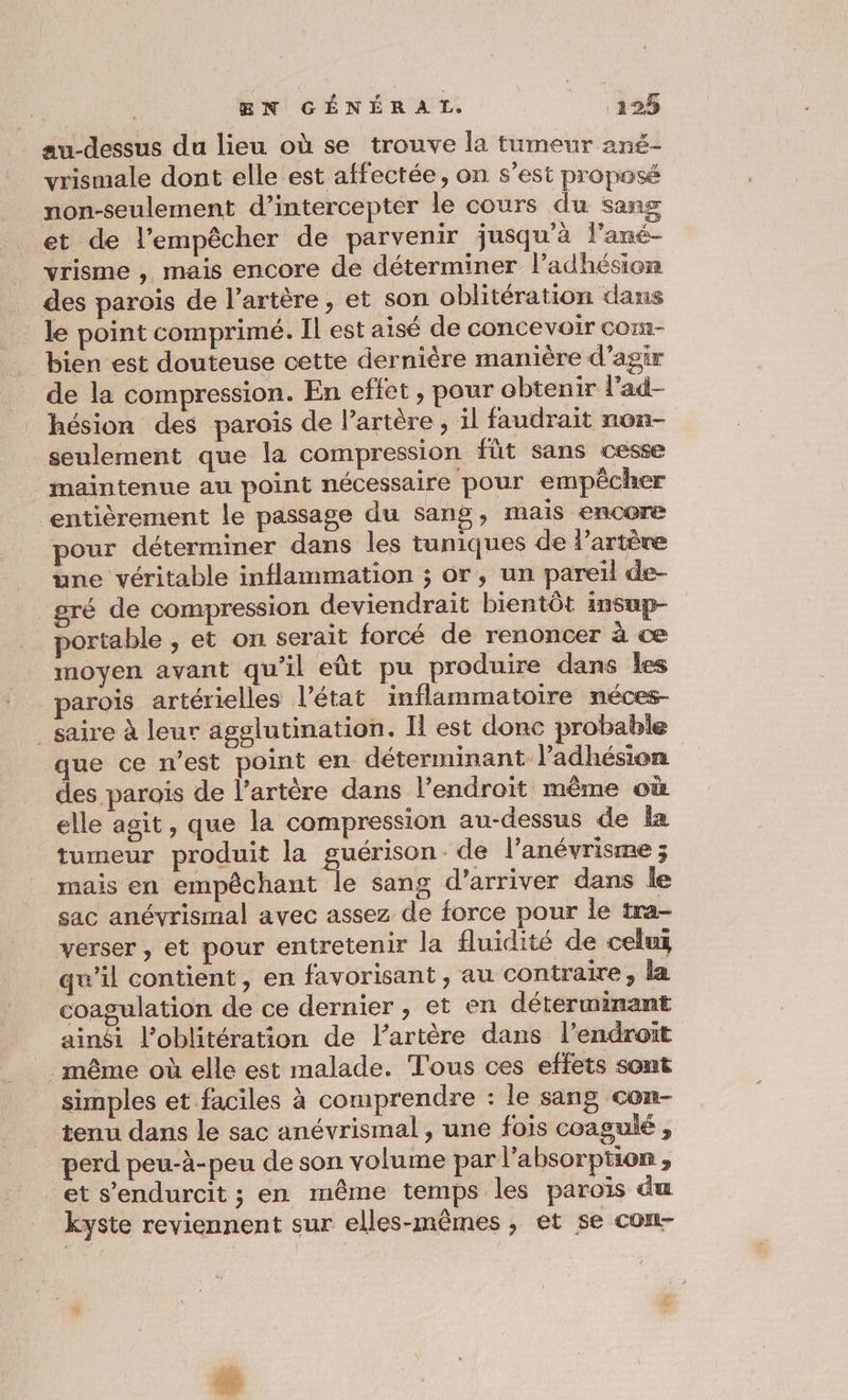 au-dessus du lieu où se trouve la tumeur ané- vrismale dont elle est affectée, on s’est proposé non-seulement d’intercepter le cours du sang et de l'empêcher de parvenir jusqu'à fl'ané- vrisme ,, mais encore de déterminer l’adhésion des parois de l'artère, et son oblitération dans le point comprimé. Il est aisé de concevoir com- bien est douteuse cette dernière manière d'agir de la compression. En efiet, pour obtenir l’ad- hésion des parois de l’artère , il faudrait non- seulement que la compression fût sans cesse maintenue au point nécessaire pour empêcher entièrement le passage du sang, mais encore pour déterminer dans les tuniques de l’artère une véritable inflammation ; or, un pareil de- _gré de compression deviendrait bientôt insup- portable , et on serait forcé de renoncer à ce moyen avant qu'il eût pu produire dans les parois artérielles l'état inflammatoire néces- _ saire à leur agglutination. Il est donc probable que ce n’est point en déterminant l'adhésion des parois de l’artère dans l'endroit même où elle agit, que la compression au-dessus de la tumeur produit la guérison de l’anévrisme ; mais en empêchant le sang d’arriver dans le sac anévrismal avec assez de force pour le tra- verser , et pour entretenir la fluidité de celui qu’il contient, en favorisant , au contraire, la coagulation de ce dernier , et en déterminant ainsi l'oblitération de l’artère dans l’endroït .même où elle est malade. Tous ces effets sont simples et faciles à comprendre : le sang con- tenu dans le sac anévrismal , une fois coagulé , perd peu-à-peu de son volume par l'absorption , et s’endurcit ; en même temps les paroïs du kyste reviennent sur elles-mêmes, et se con-