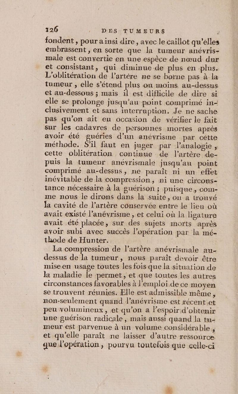 fondent , pour ainsi dire, avec le caillot qu’elles embrassent , en sorte que la tumeur anévris- male est convertie en une espèce de nœud dur et consistant, qui diminue de plus en plus. L'oblitération de l’artére ne se borne pas à la tumeur , elle s'étend plus on moins au-dessus et au-dessous ; mais il est difficile de dire si elle se prolonge jusqu’au point comprimé in- clusivement et sans interruption. Je ne sache pas qu’on ait eu occasion de vérifer le fait sur les cadavres de personnes mortes après avoir été guéries d’un anévrisme par cétte méthode. S'il faut en juger par l’analogie , cette oblitération continue de l'artère de- puis la tumeur anévrismale jusqu’au point comprimé au-dessus, ne paraît ni un effet inévitable de la compression, ni une circons- tance nécessaire à la guérison ; puisque, com- me nous ie dirons dans la suite, on a trouvé la cavité de l’artère conservée entre le lieu où avait existé l’anévrisme , et celui où la ligature avait été placée, sur des sujets morts après avoir subi avec succès l’opération par la mé- thode de Hunter. | La compression de l’artère anévrismale au- dessus de la tumeur, nous paraît devoir être miseen usage toutes les fois que la situation de la maladie le permet, et que toutes les autres circonstances favorables à l'emploi. dece moyen se trouvent réunies. Elle est admissible même, non-seulement quand l’anévrisme.est récent.et peu volumineux , et qu’on a l’espoirid’obtenir une guérison radicale, mais aussi quand la tu- meur est parvenue à un volume considérable, et qu’elle paraît ne laisser d’autre ressource que l'opération, pourvu toutefois que celle-ci