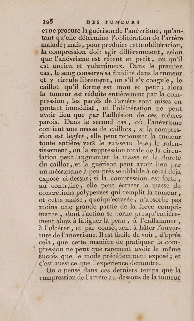 TZ etne procure la guérisonde l’anévrisme, qu’au- tant qu’elle détermine }Y'oblitération de l’artère malade ; mais, pour produire cetteoblitération, que l’anévrisme est récent et petit, ou qu'il est ancien et volumineux. Dans le premier cas, le sang conserve'sa fluidité dans la tumeur &lt;&lt; caillot qu’il forme est mou et petit ; alors la tumeur est réduite entièrement par la com- pression , les pue de l’artère sont mises en çontact immédiat , et l’oblitération ne. peut avoir lieu que par l'adhésion de ces mêmes paroïs. Dans le second cas, où l’anévrisme contient une masse de caillots , si la compres- sion est légère , elle peut repousser la tumeur toute entière verS$ le vaisseau lésé; le ralen- tissement , on la suppression totale de la circu- lation peut augmenter la masse et la dureté du caillot ,;et la guérison peut avoir lieu par un mécanisme à-peu-près semblable à celui déja exposé ci-dessus; si la compression est forte , au contraire, elle peut écraser la masse de concrétions polypeuses qui remplit la tumeur, et cette masse, quoiqu'écrasée , n’absorbe pas moins une grande partie de la force compri- mante , dont l’action se borne presqu’entière- ment alors à fatiguer la peau , à l’enflammer, à l’ulcérer , et par conséquent à hâter l’ouver- ture de l’anévrisme. Il est facile de voir , d’après cela, que cette manière de pratiquer la com- pression ne peut que rarement avoir le même succès que le mode précédemment exposé ; et c’est aussi ce que l'expérience démontre. . On a pensé dans ces derniers temps que la compression de l'artère au-dessous de ja tumeur