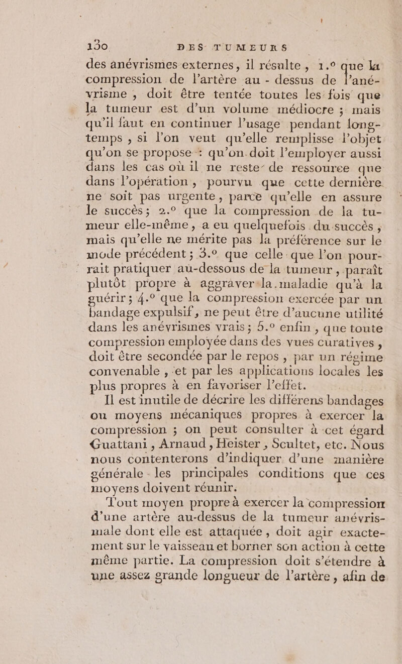 des anévrismes externes, il résulte, 1.° que la compression de l’artère au - dessus de lané- vrisme , doit être tentée toutes les fois que la tumeur est d’un volume médiocre ; mais qu’il faut en continuer l’usage pendant long- temps , si l’on veut qu’elle remplisse Pobjet qu’on se propose : qu’on. doit l’employer aussi dans les cas où il ne reste’ de ressouree que dans l'opération; pourvu que cette dernière ne soit pas urgente, parce qu’elle en assure le succès; 2.° que la compression de la tu- meur elle-même, a eu quelquefois du succès , mais qu’elle ne mérite pas la préférence sur le mode précédent ; 5.0 que celle que l’on pour- rait pratiquer au-dessous de la tumeur , paraît plutôt propre à aggraver-la.maladie qu’à la guérir ; 4.° que la compression exercée par un bandage expulsif, ne peut être d’aucune utilité dans les anévrismes vrais ; 5.° enfin , que toute compression employée dans des vues curatives , doit être secondée par le repos , par un régime convenable , ‘et par les applications locales les plus propres à en favoriser l'effet. | Il est inutile de décrire les différens bandages ou moyens mécaniques propres à exercer la compression ; On peut consulter à cet égard Guattani, Arnaud , Heiïster , Scultet, etc. Nous nous contenterons d'indiquer d’une manière générale - les principales conditions que ces oyens doivent réunir. Vl'out moyen propre à exercer la compression d’une artère au-dessus de la tumeur anévris- male dont elle est attaquée, doit agir exacte- ment sur le vaisseau et borner son action à cette même partie. La compression doit s'étendre à une assez grande longueur de l’artère , afin de
