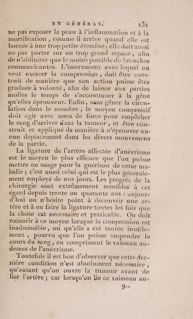 ne pas exposer la peau à l’inflammation et à la mortifhication , comme 1l arrive quand elle est bornée à une trop petite étendue ; elle doit aussi ne pas porter sur un trop grand espace, afin de n’oblitérér que le moins possible de branches _communicantes. L’instrument avec lequel om veut exercer la compression , doit être cons- truit de manière que son action puisse être graduée à volonté, afin de laisser aux parties molles le temps de s’accoutumer à la gêne qu'elles éprouvent. Enfin, sans gêner la circu- lation dans le membre, le moyen compressif doit agir avec assez de force pour empêcher le sang d’arriver dans la tumeur , et être con- Struit et appliqué de manière à n’éprouver au- cun déplacement dans les divers mouyemens de la partie. La ligature de l'artère affectée d’anévrisme est le moyen le plus efficace que l’on puisse mettre en usage pour la guérison de cette ma- ladie ; c’est aussi celui qui est le plus générale- ment employé de nos jours. Les progrès de la chirurgie sont extrêmement sensibles à cet égard depuis trente ou quarante ans : “aujour- d'hui on n'hésite point à découvrir une ar- tére et à en faire la lisature toutes les fois que la chose est nécessaire et praticable. On doit recourir à ce moyen lorsque la compression est inadmissible , ou qu’elle a été tentée inutile- ment , pourvu que l’on puisse suspendre le cours du Sang , en comprimant le vaisseau au- dessus de l’anévrisme. | Toutefois il est bon d’observer que cette der- nière condition n’est absoluinent nécessaire ; qu'autant qu'on ouvre la tumeur ayant de ker l'artère ; car lorsqu'on lie ce vaisseau au- Q.