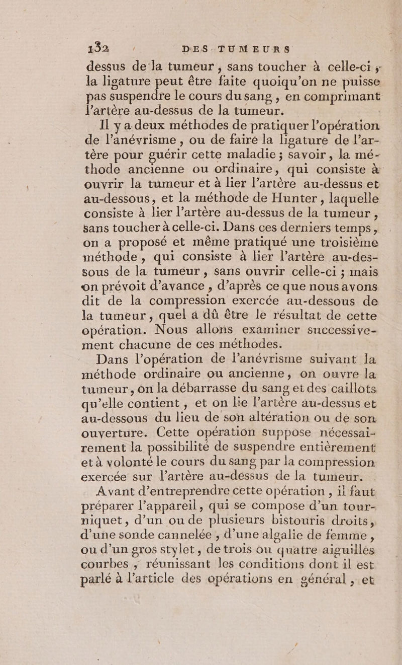 dessus de la tumeur , sans toucher à celle-ci ; la ligature peut être faite quoiqu’on ne puisse pas suspendre le cours du sang , en comprimant l’artère au-dessus de la tumeur. | Il y a deux méthodes de pratiquer l'opération de l’anévrisme , ou de faire la ligature de l’ar- tère pour guérir cette maladie ; savoir , la mé- thode ancienne ou ordinaire, qui consiste à ouvrir la tumeur et à lier l’artère au-dessus et au-dessous, et la méthode de Hunter , laquelle consiste à lier l’artère au-dessus de la tumeur, sans toucher à celle-ci. Dans ces derniers temps, on a proposé et même pratiqué une troisième méthode , qui consiste à lier l'artère au-des- sous de la tumeur , sans ouvrir celle-ci ; mais on prévoit d'avance , d’après ce que nous avons dit de la compression exercée au-dessous de la tumeur, quel 4 dù être le résultat de cette opération. Nous allons examiner successive- ment chacune de ces méthodes. Dans l’opération de l’anévrisme suivant la méthode ordinaire ou ancienne, on ouvre la tumeur, On la débarrasse du sang ei des caillots qu’elle contient , et on lie l’artère au-dessus et au-dessous du lieu de son altération ou de son ouverture. Cette opération suppose nécessai- rement la possibilité de suspendre entièrement et à volonté le cours du sang par la compression exercée sur l'artère au-déssus de la tumeur. Avant d’entreprendre cette opération , il faut préparer l’appareil, qui se compose d’un tour- niquet , d’un ou de plusieurs bistouris droits, d’une sonde cannelée , d’une algalie de femme, ou d’un gros stylet, de trois ou quatre aiguilles courbes ; réunissant les conditions dont il est parlé à l’article dés opérations en général , et