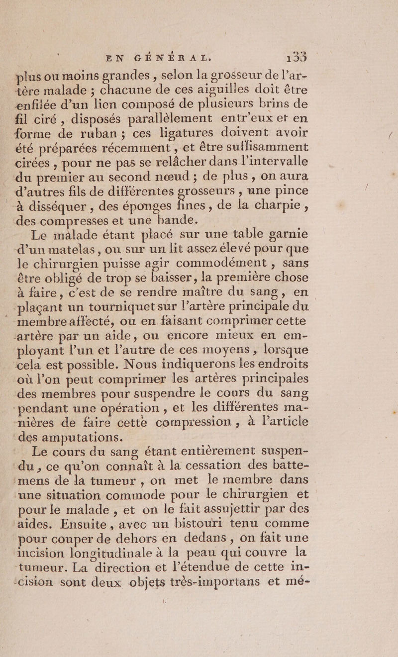 plus ou moins grandes , selon la grosseur de Par- tère malade ; chacune de ces aiguilles doit être enfilée d’un lien composé de plusieurs brins de fil ciré , disposés parallèlement entr'eux et en forme de ruban; ces ligatures doivent avoir été préparées récemment , et être suffisamment cirées , pour ne pas se relâcher dans l'intervalle ‘du premier au second nœud ; de plus, on aura d’autres fils de différentes grosseurs , une pince à disséquer , des éponges fines, de la charpie, des compresses et une bande. Le malade étant placé sur une table garnie d’un matelas, ou sur un lit assez élevé pour que le chirurgien puisse agir commodément , sans être obligé de trop se baisser, la première chose à faire, c’est de se rendre maître du sang, en ‘plaçant un tourniquet sur l’artère principale du membre affecté, ou en faisant comprimer cette artère par un aide, ou encore mieux en em- ployant l’un et l’autre de ces moyens, lorsque cela est possible. Nous indiquerons les endroits où l’on peut comprimer les artères principales des membres pour suspendre le cours du sang pendant une opération , et les différentes ma- nières de faire cette compression , à Particle des amputations. Le cours du sang étant entièrement suspen- du , ce qu’on connaît à la cessation des batte- ‘mens de la tumeur , on met le membre dans “une situation commode pour le chirurgien et pour le malade , et on le fait assujettir par des aides. Ensuite, avec un bistouri tenu comme pour couper de dehors en dedans , on fait une incision longitudinale à la peau qui couvre la tumeur. La direction et l'étendue de cette in- -cision sont deux objets très-importans et mé- le
