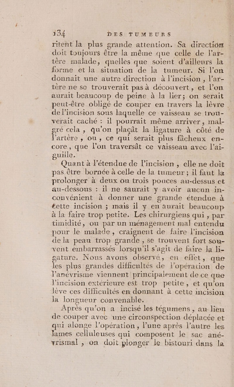ritent [a plus grande attention. Sa direction doit toujours être la même que celle de Par- tère malade, quelles que soient d’ailleurs la forme et la situation de la tumeur, Si l’on donnait une autre direction à Fincision , l’ar- tére ne sc trouverait pas à découvert, et l’on aurait beaucoup de peine à la lier; on serait peut-être obligé de couper en travers la lèvre | de l’incision sous laquelle ce vaisseau se trou- verait caché : il pourrait même arriver, mal- gré cela , qu'on plaçât la Hoature à côté de l'artère , ou, ce qui serait plus fâcheux en- core , que l’on traversât ce vaisseau avec l’ai- guille. | Quant à l’étendue de l’incision , elle ne doit pas ètre bornée à celle de la tumeur ; il faut le prolonger à deux ou trois pouces au-dessus et au-dessous : il ne saurait y avoir aucun in- convénient à donner une grande étendue à éette incision ; mais il y en aurait beaucoup à la faire trop petite. Les chirurgiens qui , par tunidité, ou par un ménagement mal entendu pour le malade, craignent de faire l’incision de la peau trop grande, se trouvent fort sou- vent embarrassés lorsqu'il s’agit de faire la li- gature. Nous avons observé, en effet, que les plus grandes difficultés de lopération de Vanévrisme viennent principalement de ce que VPincision extérieure est trop petite, ét qu’on lève ces difficultés en donnant à cette incision la longueur convenable. | Après qu'on a ïincisé les tégumens , au lien de couper avec une circonspection déplacée et qui alonse l’opération , l’une après l’autre les lames celluleuses qui composent le sac ané- +rismal , on doit plonger le bistouri dans la