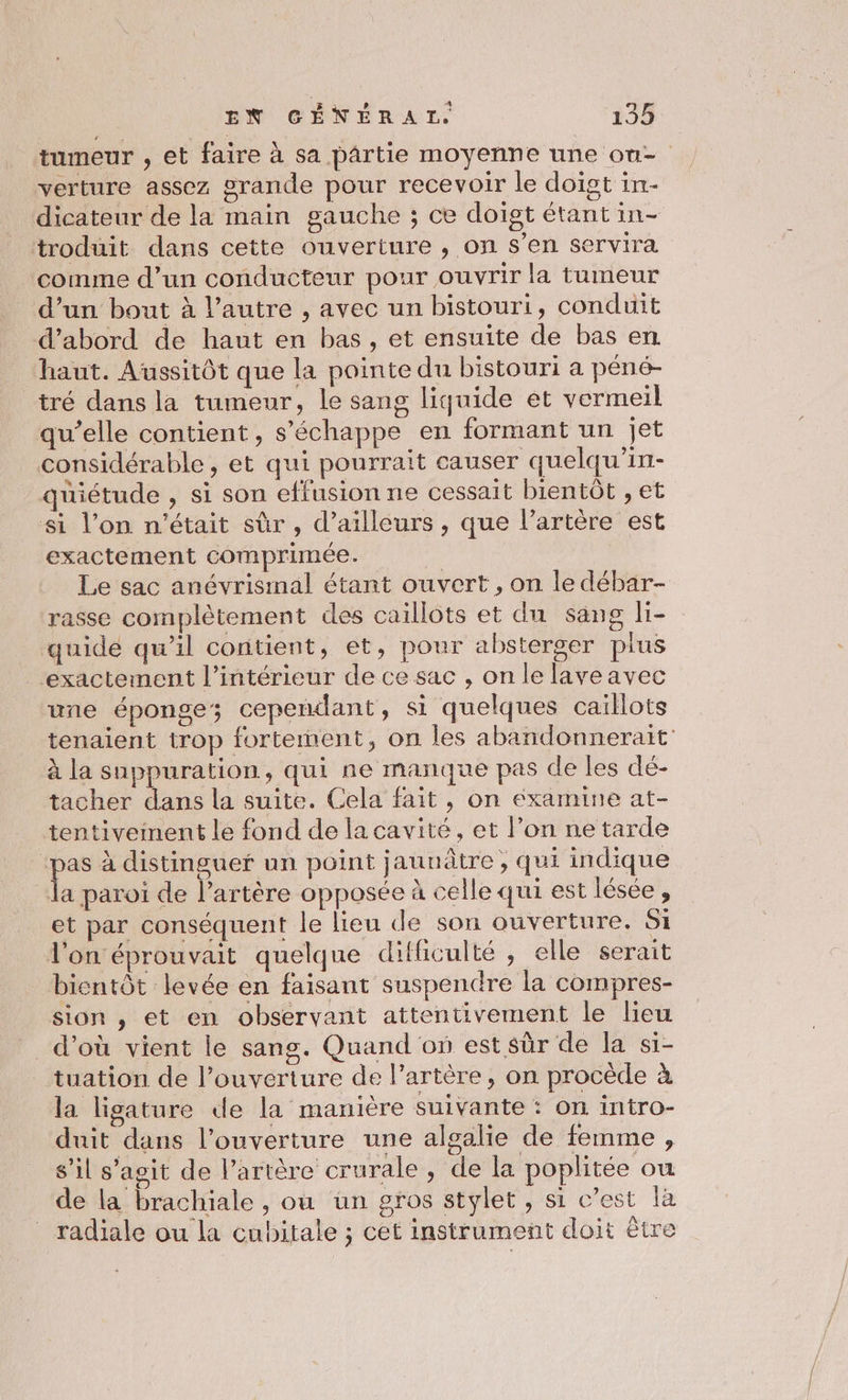 tumeur , et faire à sa pârtie moyenne une on verture assez grande pour recevoir le doigt in- dicateur de la main gauche ; ce doigt étant in- troduit dans cette ouverture , on s’en servira comme d’un conducteur pour ouvrir la tumeur d’un bout à l’autre , avec un bistouri, conduit d’abord de haut en bas, et ensuite de bas en haut. Aussitôt que la pointe du bistouri a péné- tré dans la tumeur, le sang liquide et vermeil qu’elle contient, s'échappe en formant un jet considérable , et qui pourrait causer quelqu'in- quiétude , si son effusion ne cessait bientôt , et si l’on n'était sûr , d’ailleurs, que l’artère est exactement comprimée. Le sac anévrismal étant ouvert, on le débar- rasse complètement des caillots et du sang li- quide qu’il contient, et, pour absterger pius exactement l’intérieur de ce sac , on le laveavec une éponge; cependant, si quelques caillots tenaient trop fortement, on les abandonnerait à la suppuration, qui ne manque pas de les dé- tacher dans la suite. Cela fait, on examine at- tentiveinent le fond de la cavité, et l’on ne tarde se à distinguer un point jaunâtre , qui indique la paroi de l’artère opposée à celle qui est lésée, et par conséquent le lieu de son ouverture. Si l'on éprouvait quelque difficulté , elle serait bientôt levée en faisant suspendre la compres- sion , et en observant attentivement le lieu d’où vient le sang. Quand on est sûr de la si- tuation de l'ouverture de l’artère, on procède à la ligature de la manière suivante : on intro- duit dans l’ouverture une algalie de femme , s’il s’agit de l'artère crurale , de la poplitée ou de la brachiale , où ün gros stylet, si c’est là radiale ou la cubitale ; cet instrument doit être