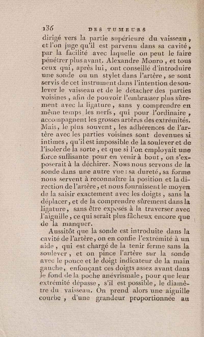 dirigé vers la partie supérieure du vaisseau, et l’on juge qu'il est parvenu dans sa cavité, par la facilité avec laquelle on peut le faire pénétrer plusavant. Alexandre Monro , et tous ceux qui, après lui, ont conseillé d'introduire une sonde ou un stylet dans l’artère, se sont servis de cet instrument dans l’intention desou- lever le vaisseau et de le détacher des parties voisines , afin de pouvoir l’embrasser plus sûre- ment avec la lisature, sans y comprendre en même temps les nerfs, qui pour l’ordinaire , accompagnent les grosses artères des extrémités. Mais, le plus souvent, les adhérences de l’ar- tère avec les parties voisines sont devenues si intimes , qu'il est impossible de la soulever et de isoler de la sorte , et que si l’on employait une force suffisante pour en venir à bout, on s’ex- poserait à la déchirer. Nous nous servons de la sonde dans une autre vue: sa dureté, sa forme nous servent à reconnaître la position et la di- rection de l’artère , et nous fournissent le moyen de la saisir exactement avec les doigts, sans la déplacer, et de la comprendre sûrement dans la lisature, sans être expusés à la traverser avec l'aiguille ; ce qui serait plus fâcheux encore que de la manquer. Aussitôt que la sonde est introduite dans la cavité de l'artère, on en confie l’extrémité à un aide, qui est chargé de la tenir ferme sans la soulever , et on pince l'artère sur la sonde avec le pouce et le doigt indicateur de la main sauche, enfonçant ces doigts assez avant dans le fond de la poche anévrismale, pour que leur extrémité dépasse, s’il est possible, le diamè- tre du vaisseau. On prend alors une aiguille courbe ,; d'une grandeur proportionnée au