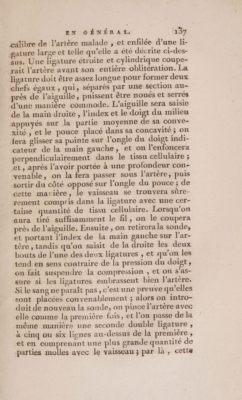 valibre de l'artère malade , et enfilée d’une li- gature large et telle qu’elle a été décrite ci-des- sus. Une ligature étroite et cylindrique coupe- rait l'artère avant son entière oblitération. La lisature doit être assez longue pour former deux chefs égaux , qui, séparés par une section au- près de l’aiguille, puissent être noués et serrés d’une manière commode. L’aiguille sera saisie _de la maïñ droite , l'index et le doigt du milieu appuyés sur la partie moyenne de sa conve- xité ; etle pouce placé dans sa concayité ; on {era glisser sa pointe sur l’ongle du doigt indi- cateur de la main gauche, et on l’enfoncera perpendiculairement dans Île tissu cellulaire ; et, après l’avoir portée à une profondeur con- venable, on la fera passer sous l'artère, puis sortir du côté opposé sur l’ongle du pouce ; de cette marière, le vaisseau se trouvera sûre- rement compris dans la ligature avec une cer- taine quantité de tissu cellulaire. Lorsqu'on aura tiré suffisamment le fil, on le coupera. près de l'aiguille. Ensuite ; on retirera la sonde, et portant l’index de la main gauche sur lar- tère , tandis qu’on saisit de la droite les deux bouts de l’une des deux ligatures , et qu’on les tend en sens contraire de la pression du doigt, on fait suspendre la compression , et on s'as- sure si les ligatures embrassent bien l'artère. Si le sang ne paraît pas , c'est une preuve qu’elles sont placées convenablement ; alors on intro- duit de nouveau la sonde, on pince l'artère avec elle comme la première fois, et l’on passe de la même manière une seconde double ligature , à cinq ou six lines au-dessus de la première , et en comprenant une plus srande quantité de parties molles avec le vaisseau ; par là , cette