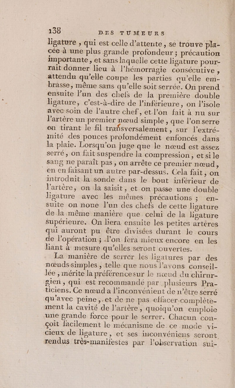 ligature , qui est celle d'attente, se trouve pla- cée à une plus grande profondeur ; précaution importante , et sans laquelle cette ligature pour- rait donner lieu à l’hémorragie consécutive , attendu qu’elle coupe les parties au’elle em- brasse, même sans qu’elle soit serrée. On prend : ensuite l’un des chefs de la première double lisature, c’est-à-dire de l’inférieure , on l’isole avec soin de l’autre chef, et l’on fait à nu sur l'artère un premier nœud simple , que l’on serre en tirant le fil trañsversalement , sur l’extré- mité des pouces profondément enfoncés dans la plaie. Lorsqu'on juge que le nœud est assez serré, On fait suspendre la compression, etsile sang ne paraît pas, on arrête ce premier nœud , en en faisant un autre par-dessus. Cela fait, on introduit la sonde dans le bout inférieur de l'artère, on la saisit, et on passe une double ligature avec les mêmes précautions ; en- suite on noue lun des chefs de cette ligature de la même manière que celui de la Kgature supérieure, On liera ensuite les petites artères qui auront pu être divisées durant le cours de l’opération ; l’on fera mieux encore en les liant à mesure qu’elles seront ouvertes. La manière de serrer les ligatures par des nœudssimples , telle que nous Pavons conseil- lée , mérite la préférencesur le nœud du chirur- sien, qui est recommandé par plusieurs Pra- ticiens. Ce nœud a l'inconvénient de n'être serré qu'avec peine, .et de ne pas effacer.complète- ment la cavité de l’artère , quoiqu’on emploie une grande force pour le serrer. Chacun con- çoit facilement le mécanisme de ce mode vi- cieux de ligature, et ses inconvéniens seront rendus très-manifestes par lPobservation sui-
