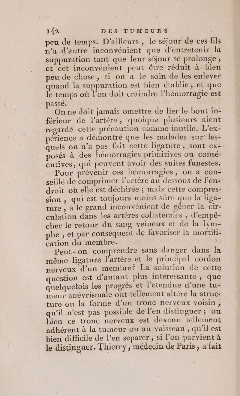 peu de temps. D'ailleurs , le séjour de ces fils n’a d’autre inconvénient que d’entretenir la suppuration tant que leur séjour se prolonge , et cet inconvénient peut être réduit à bien peu de chose, si on a le soim de les enlever quand la suppuration est bien établie , et que le temps où l’on doit craindre l’hémorragie est | passé. On ne doit jamais omettre de lier le bout in- férieur de l'artère, quoique plusieurs aient regardé cette précaution comme inutile. L’ex- périence a démontré que les malades sur les- quels on n’a pas fait cette lisature , sont ex- posés à des hémorragies primitives ou consé- cutives, qui peuvent avoir des suites funestes. Pour prévenir ces hémorragies, on a con- seillé de comprimer l'artère au dessous de l’en- droit où elle est déchirée ; mais cette compres- sion , qui est toujours moins sûre que la liga- ture , a le oran inconvénient de gêner la cir- culation dans les artères collatérales , d’empè- cher le retour du sang veineux et de la Iym- phe , et par conséquent de favoriser la mortifi- cation du membre. \ Peut-on comprendre sans danger dans la même ligature l'artère et le principal cordon nerveux d’un membre? La solution de cette question est d'autant plus intéressante » que quelquefois les progrès et l'étendue d’une tu- meur anévrismale ont tellement altéré la struc- ture ou la forme d’un tronc nerveux voisin, qu'il n’est pas possible de l’en distinguer ; ou bien ce tronc nerveux est devenu tellement adhérent à la tumeur ou au vaisseau , qu’il est bien difficile de l’en séparer , si l’on parvient à le distinguer. Thierry , médecin de Paris, a fait —