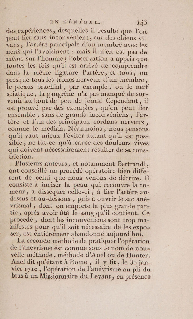 des expériences, desquelles il résulte que l’on peut lier sans inconvénient, sur des chiens vi- vans, l'artère principale d’un membre avec les nerfs qui l’avoisinent : mais il n'en est pas de même sur l’homme ; l'observation a appris que toutes les fois qu’il est arrivé de comprendre dans la mêine ligature l'artère, et tous, ou resque tous les troncs nerveux d’un membre, plexus brachial, par exemple, ou le nerf sciatique, la gangrène n’a pas manqué de sur- venir au bout de peu de jours. Cependant, il est prouvé par des exemples , qu’on peut lier ensemble , sans de grands inconvéniens , l’ar- tère et l’un des principaux cordons nerveux, comme le médian. Néanmoins , nous pensons qu'il vaut mieux l’éviter autant qu’il est pos- sible , ne füt-ce qu’à cause des douleurs vives qui doivent nécessairement résulter de sa cons- triction. | . Plusieurs auteurs, et notamment Bertrandi, ont conseillé un procédé opératoire bien diffé- rent de celui que nous venons de décrire. Il consiste à inciser la peau qui recouvre la tu- meur, à disséquer celle-ci, à lier l’artère au- dessus et au-dessous , puis à ouvrir le sac ané- vrismal , dont on emporte la plus srande par- tie , après avoir ôté le sang qu’il contient. Ce procédé , dont les inconvéniens sont trop ma- nifestes pour qu'il soit nécessaire de les expo- ser, est entièrement abandonné aujourd'hui, _ La seconde méthode de pratiquer l'opération _de l’anévrisme est connue sous le nom de nou- velle méthode , méthode d’Anel ou de Hunter. Anel dit qu’étant à Rome , il y fit, le 30 jan- vier 1710 , l'opération de l’anévrisme au pli du bras à un Missionnaire du Levant, en présence