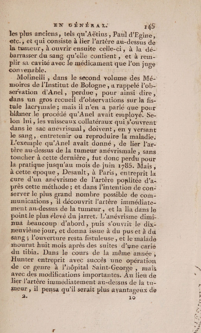 les plus anciens, tels qu’Aëtius , Paul d’Egine, ! etc., et qui consiste à lier l’artère au-dessus de la tumeur, à ouvrir ensuite celle-ci, à la dé- barrasser du sang qu’elle contient, et à rem- plir sa cavité avec le médicament que l’on juge convenable. : af moires de l'Institut de Bologne , a rappelé l’ob- tule lacrymale; mais il n’en a parlé que pour blâmer le procédé qu’Anel avait employé. Se- dans ie sac anévrismal, doivent , en y versant le sang, entretenir ou reproduire la maladie. L'exemple qu’Anel avait donné , de lier l'ar- tère au-dessus de la tumeur anévrismale , sans toncher à cette dernière, fut donc perdu pour la pratique jusqu’au mois de juin 1705. Mais, à cette époque , Desault, à Paris, entreprit la près cette méthode ; et dans l’intention de con- server le plus grand nombre possible de com- munications , 1l découvrit l'artère immédiate- ment au-dessus de la tumeur , et la lia dans le point le plus élevé du jarret. L’anévrisme dimi- nua beaucoup d’abord, puis s’ouvrit le dix- neuvièine jour, et donna issue à du pus et à du sang ; l'ouverture resta fistuleuse , et le malade mourut huit mois après des suites d’une carie du tibia. Dans le cours de la même année , Hunter entreprit avec succès une opération de ce genre à l’hôpital Saint-George | mais avec des modifications importantes. Au lieu de lier l'artère immédiatement au-dessus de la tu- meur , il pensa qu'il serait plus avantageux de 2. 19 Ês à F] 2
