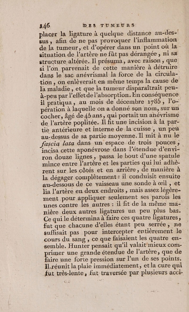 placer la ligature à quelque distance au-des- sus, afin de ne pas provoquer l’inflammation de la tumeur, et d’opérer dans un point où la situation de l’artère ne fût pas dérangée , ni s&amp; structure altérée. Il présuma, avec raison , que si l’on parvenait de cette manière à détruire dans le sac anévrismal la force de la circula- tion , on enlèverait en même temps la cause de la maladie , et que la tumeur disparaîtrait peu- à-peu par l'effet de l’absorption. En conséquence il pratiqua, au mois de décembre 1785, lo- pération à laquelle on a donné son nom, sur un cocher, Âgé de45 ans, qui portait un anévrisme de l’artère poplitée. Il fit une incision à [a par- tie antérieure et interne de la cuisse , un peu au-dessus de sa partie moyenne. Il mit à nu le fascia lata dans un espace de trois pouces ; incisa cette aponévrose dans l’étendue d’envi- ron douze lignes , passa le bout d’une spatule mince entre l'artère et les parties qui lui adhè- rent sur les côtés et en arrière, de manière à la dégager complètement : il conduisit ensuite au-dessous de ce vaisseau une sonde à œil , et lia l'artère en deux endroits , mais assez légère ment pour appliquer seulement ses parois les unes contre He autres : il fit de la même ma- nière deux autres ligatures un peu plus bas. Ce qui le détermina à faire ces quatre lise ; fut que chacune d'elles étant peu serrée, ne suffisait pas pour intercepter entièrement le cours du sang , ce que faisaient les quatre en- semble. Hunter pensait qu’il valait mieux com- primer une grande éténdue de l'artère, que de faire une forte pression sur l’un de ses points. Il.réunit la plaie immédiatement, et la cure qui fut très-lente, fut traversée par plusieurs acci-