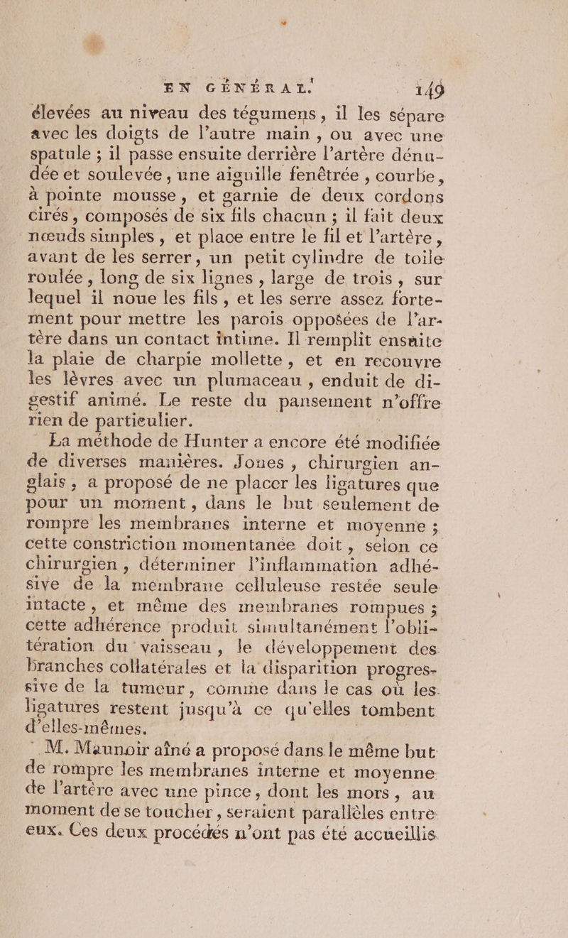 élevées au niveau des tégumens , il les sépare avec les doigts de l’autre main , ou avec une spatule ; il passe ensuite derrière l’artère dénu- dée et soulevée , une aiguille fenêtrée , courbe, à pointe mousse, et garnie de deux cordons cirés , composés de six fils chacun ; il fait deux nœuds simples , et place entre le fil et l’artère, avant de les serrer, un petit cylindre de toile roulée , long de six lignes , large de trois, sur lequel il noue les fils , et les serre assez forte- ment pour mettre les parois opposées de l’ar- tère dans un contact intime. Il remplit ensuite la plaie de charpie mollette, et en recouvre les lèvres avec un plumaceau , enduit de di- gestif animé. Le reste du pansement n’offre rien de partieulier. | Ea méthode de Hunter a encore été modifiée de diverses manières. Jones, chirurgien an- glais, a proposé de ne placer les ligatures que pour un moment, dans le but seulement de rompre les membranes interne et moyenne ; cette constriction momentanée doit , selon ce chirurgien , déterminer l’inflammation adhé- sive de la membrane celluleuse restée seule intacte, et même des membranes rompues ; cette adhérence produit simultanément l’obli- tération du vaisseau, le développement des branches collatérales et la disparition progres- sive de la tumeur, comune dans le cas où les. lisatures restent jusqu’à ce qu’elles tombent d’elles-mêimes. | : M, Maunoir aîné a proposé dans le même but de rompre les membranes interne et moyenne de l’artére avec une pince, dont les mors, au moment de se toucher, seraient parallèles entre eux. Ces deux procédés n’ont pas été accueillis