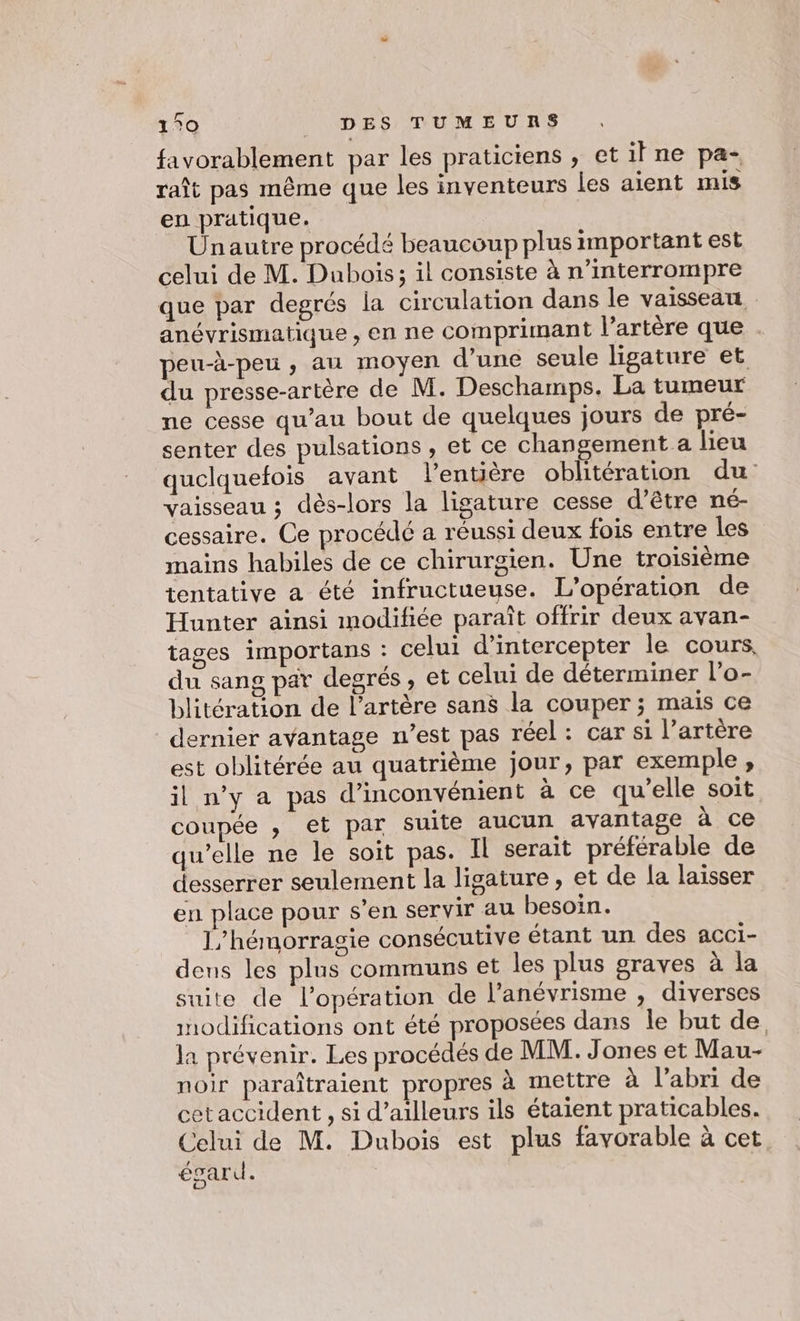 favorablement par les praticiens , etilne pa- raît pas même que les inventeurs les aient mis en pratique. Unautre procédé beaucoup plus important est celui de M. Dubois; il consiste à n’interrompre que par degrés la circulation dans le vaisseatt anévrismatique, en ne comprimant l'artère que . peu-à-peu , au moyen d’une seule ligature et du presse-artère de M. Deschamps. La tumeur ne cesse qu’au bout de quelques jours de pré- senter des pulsations , et ce changement a lieu quelquefois avant l'entière oblitération du vaisseau ; dès-lors la ligature cesse d'être né- cessaire. Ce procédé a réussi deux fois entre les mains habiles de ce chirurgien. Une troisième tentative a été infructueuse. L'opération de Hunter ainsi modifiée paraît offrir deux avan- tages importans : celui d’intercepter le cours, du sang par degrés, et celui de déterminer l’o- blitération de l'artère sans la couper ; mais ce dernier avantage n’est pas réel : car si l’artére est oblitérée au quatrième jour, par exemple, il n’y a pas d’inconvénient à ce qu'elle soit coupée , et par suite aucun avantage à ce qu’elle ne le soit pas. Il serait préférable de desserrer seulement la ligature, et de la laisser en place pour s'en servir au besoin. 1,/hémorragie consécutive étant un des acci- dens les plus communs et les plus graves à la suite de l'opération de l’anévrisme , diverses modifications ont été proposées dans le but de la prévenir. Les procédés de MM. Jones et Mau- noir paraîtraient propres à mettre à l'abri de cet accident , si d’ailleurs ils étaient praticables. Celui de M. Dubois est plus favorable à cet égard. |