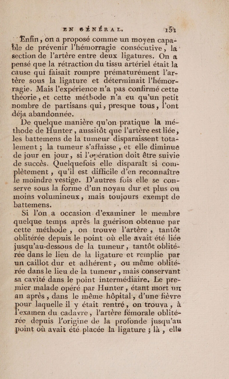 | LN SÉNÉRAI, 215% ‘Enfin, on a proposé comme un moyen capa- ble de prévenir l’hémorragie consécutive, la: section de l'artère entre deux ligatures. On a pensé que la rétraction du tissu artériel était la cause qui faisait rompre JE roi men l’ar- tère sous la ligature et déterminait l’hémor- ragié. Mais l’expérience n’a pas confirmé cette théorie , et cette métliode n’a eu qu’un petit nombre de partisans qui, presque tous, l’ont déja abandonnée. | De quelque manière qu’on pratique la mé- thode de Hunter , aussitôt que l'artère est liée, les battemens de la tumeur disparaissent tota- lement ; la tumeur s’affaisse , et elle diminué de jour en jour, si l'opération doit être suivie de succès. Quelquefois elle disparaît si com- plètement , qu'il est difficile d’en reconnaître le moindre vestige. D’autres fois elle se con- serve sous la forme d’un noyau dur et plus où moins volumineux, mais toujours exempt de battemens. 287 LATE A UE Si l’on a occasion: d'examiner le membre quelque temps après la guérison obtenue par cette méthode , on trouve l'artère ; tantôt oblitérée depuis le point où elle avait été liée jusqu’au-dessous de la tumeur , tantôt oblité- rée dans le lieu de la ligature et reinplie par un çaillot dur et adhérent, ou même oblité- rée dans le lieu de la tumeur , mais Conservant sa cavité dans le point intermédiaire. be pre- mier malade opéré par Hunter , étant mort ürr an après , dans le même hôpital, d’une fièvre pe laquelle il y était rentré, on trouva, à l'examen du cadavre, l’artère fémorale oblité- rée depuis lorigine de la profonde jusqu’au point où avait été placée la ligature ; là , elle