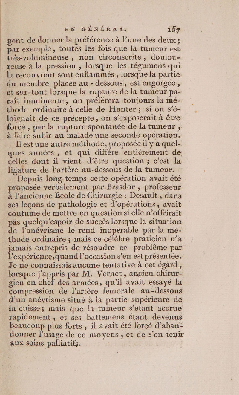 gent de donner la préférence à l’une des deux; par exemple, toutes les fois que la tumeur est très-volumineuse , non circonscrite , doulor-. reuse à la pression , lorsque les tésumens qui l1 recouvrent sont enflammés , lorsque la partie du membre placée au - dessous, est engorgée, et sur-tout lorsque la rupture de la tumeur pa- raît imminente, on prélérera toujours la mé- thode ordinaire à celle de Hunter ; si on s’é- loignait de ce précepte, on s’exposerait à être forcé , par la rupture spontanée de la tumeur ;, à faire subir au malade une seconde opération. Îl est une autre méthode, nroposée il y a quel- ues années , et qui difière entièrement de celles dont il vient d’être question ; c’est la hgature de l'artère au-dessous de la tumeur. Depuis long-temps cette opération avait été proposée verbalement par Brasdor , professeur à l’ancienne Ecole de Chirurgie : Desault , dans ses leçons de pathologie et d’opérations , avait coutume de mettre en question si elle n’offrirait pas quelqu’espoir de succès lorsque la situation de l’anévrisme le rend inopérable par la mé- thode ordinaire ; mais ce célèbre praticien n’a jamais entrepris de résoudre ce problème par D us quand l’occasion s’en est présentée. Je ne connaissais aucune tentative à cet égard, lorsque j'appris par M. Vernet, ancien chirur- gien en chef des armées, qu'il avait essayé la compression de l’artère fémorale au-dessous d’un anévrisme situé à la partie supérieure de la cuisse; mais que la tumeur s'étant accrue rapidement , et ses battemens étant devenus beaucoup plus forts , il avait été forcé d’aban- donner l’usage de ce moyens , et de s’en tenir aux soins palliatifs.