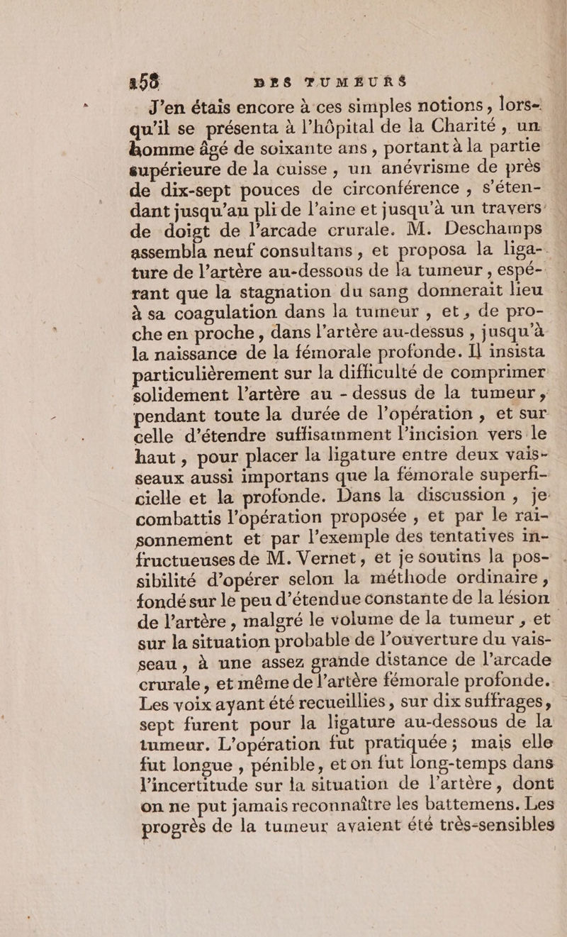 J’en étais encore à ces simples notions, lors- qu'il se présenta à l'hôpital de la Charité, un. homme âgé de soixante ans , portant à la partie supérieure de la cuisse, un anévrisme de près de dix-sept pouces de circonférence , s'éten- dant jusqu’au pli de l’aine et jusqu'à un travers de doigt de l’arcade crurale. M. Deschamps assembla neuf consultans, et proposa la liga- ture de l’artère au-dessous de la tumeur , espé-. rant que la stagnation du sang donnerait lieu à sa coagulation dans la tumeur , et, de pro- che en proche, dans l'artère au-dessus , jusqu'à la naissance de la fémorale profonde. Il insista articulièrement sur la difficulté de comprimer solidement l'artère au - dessus de la tumeur , pendant toute la durée de l'opération , et sur celle d'étendre suffisamment l’incision vers le haut, pour placer la ligature entre deux vais- seaux aussi importans que la fémorale superfi- cielle et la profonde. Dans la discussion , je: combattis l'opération proposée , et par le rai- sonnement et par l'exemple des tentatives in- fructueuses de M. Vernet, et je soutins la pos- sibilité d’opérer selon la méthode ordinaire, fondé sur le peu d’étendue constante de la lésion de l'artère , malgré le volume de la tumeur , et sur la situation probable de l'ouverture du vais- seau , à une assez grande distance de l’arcade crurale, et même de l’artère fémorale profonde. Les voix ayant été recueillies, sur dix suffrages, sept furent pour la ligature au-dessous de la tumeur. L'opération fut pratiquée; mais elle fut longue , pénible, et on fut long-temps dans l’incertitude sur la situation de l’artère, dont on ne put jamais reconnaître les battemens. Les progrès de la tumeur avaient été très-sensibles