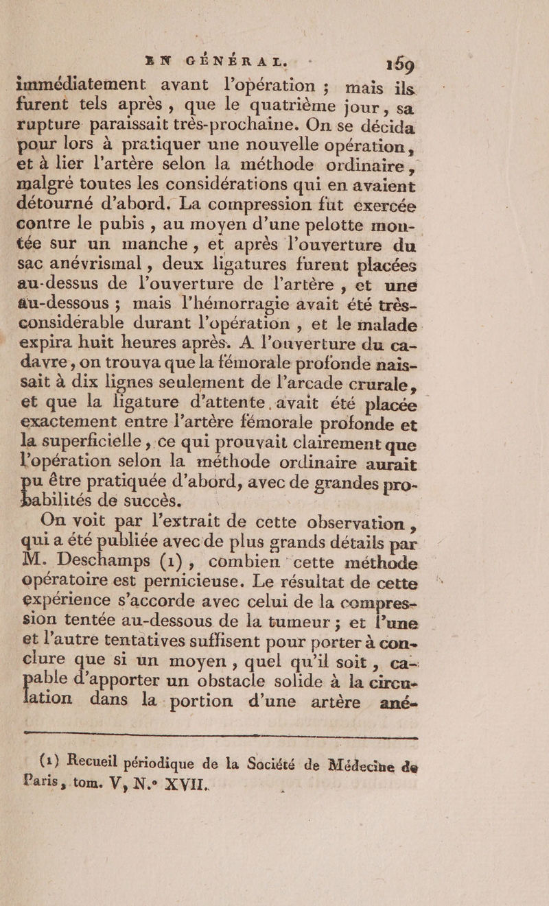BN GÉNÉRAL : 169 immédiatement avant l'opération ; mais ils furent tels après , que le quatrième jour, sa rupture paraissait très-prochaine. On se décida pour lors à pratiquer une nouvelle opération, et à lier l'artère selon la méthode ordinaire, malgré toutes les considérations qui en avaient détourné d’abord. La compression fut exercée contre le pubis , au moyen d’une pelotte mon- tée sur un manche, et après l'ouverture du sac anévrismal , deux ligatures furent placées au-dessus de l’ouverture de l'artère , et une au-dessous ; mais l’hémorragie avait été très- considerable durant l’opération , et le malade expira huit heures après. À l'ouverture du ca- davre, on trouva que la fémorale profonde nais- sait à dix lignes seulement de l’arcade crurale, et que la ligature d'attente avait été placée exactement entre l'artère fémorale profonde et la superficielle ; ce qui prouvait clairement que l’opération selon la méthode ordinaire aurait u être pratiquée d’abord, avec de grandes pro- Pabilités de succès. : | On voit par l'extrait de cette observation , qui a été publiée avec de plus grands détails par M. Deschamps (1), combien cette méthode opératoire est pernicieuse. Le résultat de cette expérience s'accorde avec celui de la compres- sion tentée au-dessous de la tumeur ; et l’une et l’autre tentatives suffisent pour porter à con- clure que si un moyen , quel qu’il soit, ca- pe d'apporter un obstacle solide à la circu- lation dans la portion d’une artère ané- nent eq nee mnt amener cr marrante: (1) Recueil périodique de la Société de Médecine de Paris, tom. V, Ne XVII. pe