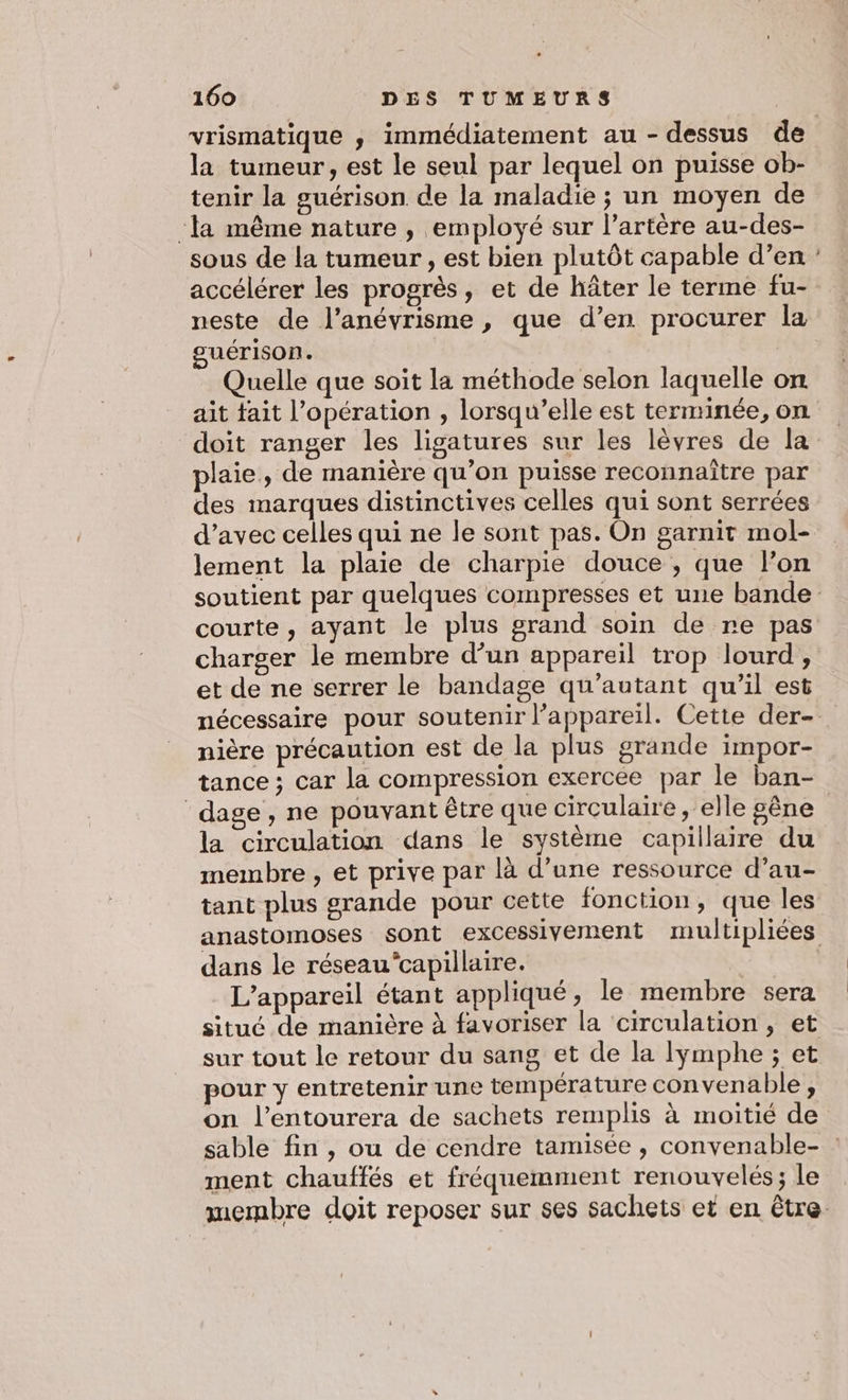 vrismatique ,; immédiatement au - dessus de la tumeur, est le seul par lequel on puisse ob- tenir la guérison de la maladie ; un moyen de ‘la même nature , employé sur l'artère au-des- sous de la tumeur, est bien plutôt capable d’en accélérer les progrès, et de hâter le terme fu- neste de l’anévrisme , que d’en procurer la guérison. Quelle que soit la méthode selon laquelle on ait tait l'opération , lorsqu'elle est terminée, on doit ranger les ligatures sur les lèvres de la plaie, de manière qu’on puisse reconnaître par des marques distinctives celles qui sont serrées d’avec celles qui ne le sont pas. On garnit mol- lement la plaie de charpie douce , que l’on courte, ayant le plus grand soin de re pas charger le membre d’un appareil trop lourd, et de ne serrer le bandage qu’autant qu'il est nière précaution est de la plus grande impor- tance ; car la compression exercée par le ban- dage, ne pouvant être que circulaire , elle gêne la circulation dans le système capillaire du membre, et prive par là d’une ressource d’au- tant plus grande pour cette fonction, que les dans le réseaucapillaire. L'appareil étant appliqué, le membre sera situé de manière à favoriser la circulation, et sur tout le retour du sang et de la lymphe ; et pour y entretenir une température convenable, on l’entourera de sachets remplis à moitié de ment chauffés et fréquemment renouvelés; le +