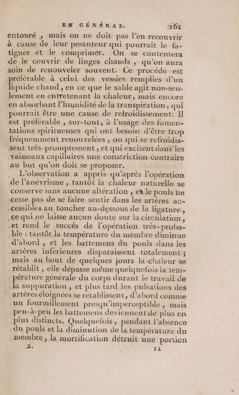 EN GÉNÉRAD ‘161 éntouré ,; mais onne doit pas l’en recouvrir à cause de leur pesanteur qui pourrait le fa- tiguer et le comprimér. On se contentera de le couvrir de linges chauds ; qu’on aura soin de renouveler souvent. Ce procédé :est prélérable à celui des vessies remplies d’un D oide chaud , en ce que le sable agit non-seu- lement en entretenant la-chaleur, maïs encore en absorbant lhumidité de la transpiration, qui pourrait être une cause de refroidissement. Il est préférable , sur-tont, à l’usage des fomen- tations spiritueuses qui ont besoin d’être-tro fréquemment renouvelées , ou qui se refroidis- sent très-promptement ;, et qui excitent dans'les vaisseaux capillaires une constriction: au but qu’on doit se proposer, «Fo L'observation à appris qu'après l’opération de l’anévrisme , tantôt la chaleur naturelle:-e conserve sans aucune altération , et le pouls ne cesse pas de se faire sentir dans les artères ac- -cessibles au, toucher au-dessous de la ligature, .ce qui ne laisse aucun doute sur la circulation., -et rend le succès de l'opération très-proba- ble : tantôt la température du membre diminue d’abord , et les battemens du pouls dans les artères inférieures disparaissent totalement; mais au bout de quelques jours la:chaleur se rétablit , elle dépasse même quelquefois la tem _pérature générale du corps durant le travail de : la suppuration , et plus tard. les pulsations des artères éloignées se rétablissent, d’abord comme un fourmillement presqu’imperceptible, imais peu-à-peu les battemens deviennent de plus en plus distincts, Quelquefois ; pendant l'absence _du pouls et la diminution de la température du membre, la mortification détruit une portion e C | 11 Contraïre