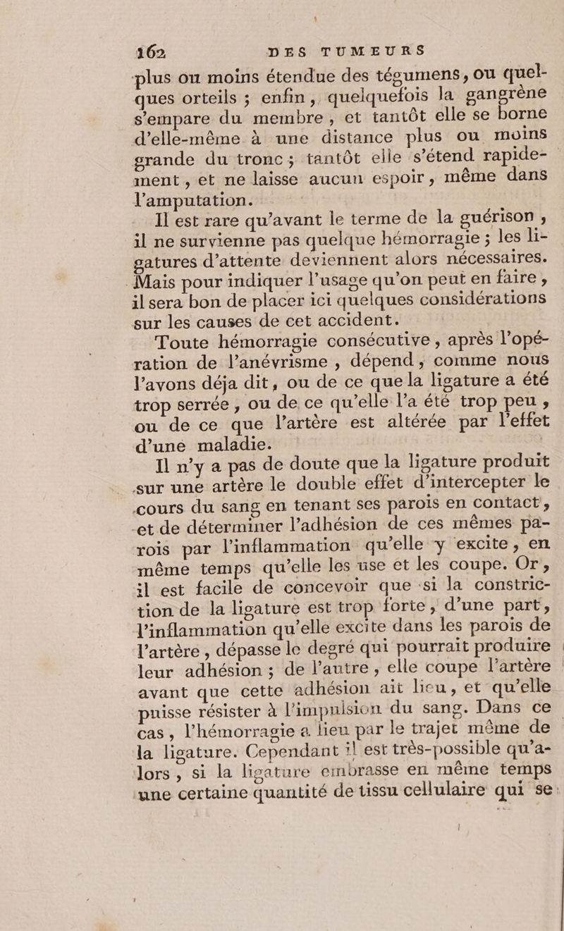 | 162 DES TUMEURS plus ou moins étendue des tégumens, ou quel- ques orteils ; enfin, quelquefois la gangrène s'empare du membre, et tantôt elle se borne d'elle-même à une distance plus ou moins grande du tronc; tantôt elle s'étend rapide- ment , et ne laisse aucun espoir, même dans l’amputation. Il est rare qu'avant le terme de la guérisOn ; il ne survienne pas quelque hémorragie ; les li- gatures d'attente deviennent alors nécessaires. Mais pour indiquer l’usage qu’on peut en faire , il sera bon de placer ici quelques considérations sur les causes de cet accident. Toute hémorragie consécutive ; après l’opé- ration de l’anévrisme , dépend, comme nous l'avons déja dit, ou de ce que la ligature a été trop serrée , ou de ce qu’elle l’a été trop peu ;, ou de ce que l'artère est altérée par l'effet d’uné maladie. : Il n’y a pas de doute que la lisature produit sur une artère le double effet d’intercepter le cours du sans en tenant ses parois en contact’, et de déterminer l’adhésion de ces mêmes pa- rois par l’inflammation qu’elle ÿ excite, en même temps qu’elle les use et les coupe. Or, il est facile de concevoir que ‘si la constric- tion de la ligature est trop forte, d’une part, l'inflammation qu’elle excite dans les parois de l'artère , dépasse le degré qui pourrait produire leur adhésion ; de l’autre , elle coupe l'artère avant que cette adhésion ait lieu, et qu’elle puisse résister à l’impnision du sang. Dans ce cas , l’hémorragie a lieu par le trajet même de la ligature. Cependant :l est très-possible qu’a- lors , si la ligature embrasse en même temps une certaine quantité de tissu cellulaire qui se: