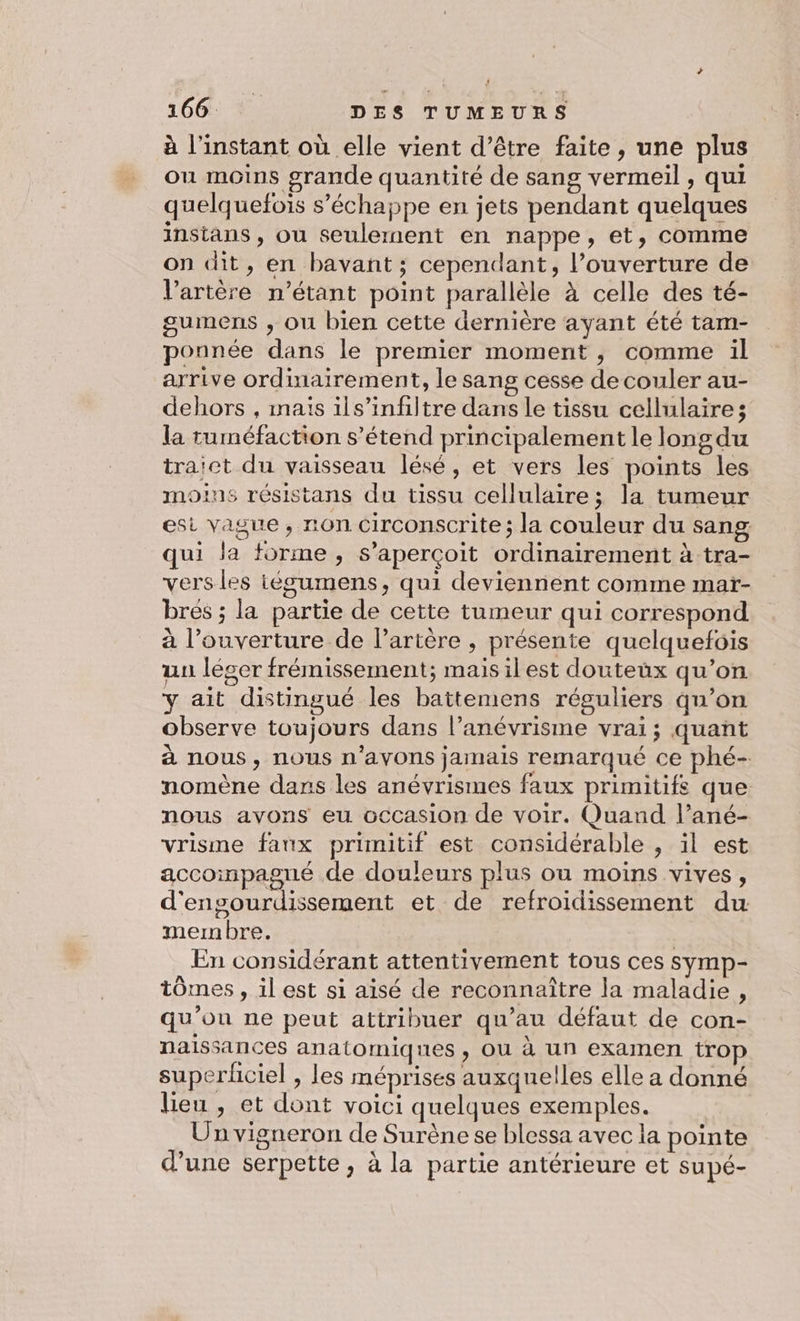 à l'instant où elle vient d’être faite, une plus ou moins grande quantité de sang vermeil , qui quelquefois s'échappe en jets pendant quelques instans , ou seulement en nappe, et, comme on dit, en bavant; cependant, l’ouverture de V’artère n'étant point parallèle à celle des té- gumens ; ou bien cette dernière ayant été tam- ponnée dans le premier moment, comme il arrive ordinairement, le sang cesse decouler au- dehors , mais ils’infiltre dans le tissu cellulaire; la ruméfaction s’étend principalement le long du traict du vaisseau lésé, et vers les points les moins résistans du tissu cellulaire; la tumeur esi vague, non circonscrite; la couleur du sang qui la forme, s'aperçoit ordinairement à tra- vers les iégumens, qui deviennent comme mar- bres ; la partie de cette tumeur qui correspond à l'ouverture de lPartère , présente quelquefois uu léger frémissement; maisilest douteux qu’on y ait distingué les battemens réguliers qu’on observe toujours dans l’anévrisme vrai; quant à nous, nous n'avons jamais remarqué ce phé- nomène dans les anévrismes faux primitifs que nous avons eu occasion de voir. Quand l’ané- vrisme faux primitif est considérable , il est accompagné de douleurs plus ou moins vives, d'ensourdissement et de refroidissement du membre. En considérant attentivement tous ces symp- tômes , il est si aisé de reconnaître la maladie, qu'on ne peut attribuer qu’au défaut de con- naissances anatomiques , OU à un examen trop superhciel , les méprises auxquelles elle a donné lieu , et dont voici quelques exemples. Un vigneron de Surène se blessa avec la pointe d’une serpette , à la partie antérieure et supé-