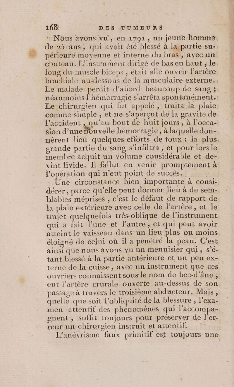 - Nous avons vu, en 1791, un jeune homme de 25 ans, qui avait été blessé à la partie su- périeure moyenne et interne du bras, avec un cputeau. L’instrument dirigé de bas en haut ; le: long du muscle biceps , était allé ouvrir l'artère brachiale au-dessous de la musculaire externe. Le malade perdit d’abord beaucoup de sang ; néanmoins l’hémorragie s’arrêta spontanément. Le chirurgien qui fut appelé, traita la plaie comme simple , et ne s’aperçut de la gravité de l’accident , qu’au bout de huit jours , à l’occa- sion d’une nouvelle hémorragie, à laquelle don- nèrent lieu quelques efforts de toux ; la plus, grande partie du sang s’infiltra , et pour lors le membre acquit un volume considérable et de- vint livide. Il fallut en venir promptement à l'opération qui n'eut point de succès. | - Une circonstance bien importante à consi- dérer , parce qu’elle peut donner lieu à de sem- hlables méprises , c’est le défaut de rapport de la plaie extérieure avec celle de l'artère , et le trajet quelquefois très-oblique de linstrument qui à fait l’une et l’autre, et qui peut avoir atteint le vaisseau dans un lieu plus ou moins éloigné de celni où il a pénétré la peau. C’est ainsi que nous avons VU Un menuisier qui, S’e- tant blessé à la partie antérieure et un peu ex- terne de la cuisse, avec un instrument que ces ouvriers connaissent sous le nom de bec-d’âne , eut l'artère crurale ouverte au-dessus de son passage à travers le troisième abducteur. Mais, quelle que sait l’abliquité de la blessure , l’exa- men attentif des phénomènes qui l’accompa- snent , suflit toujours pour préserver de l’er- reur un chirurgien instruit et attentif. L’anévrisme faux primitif est toujours une